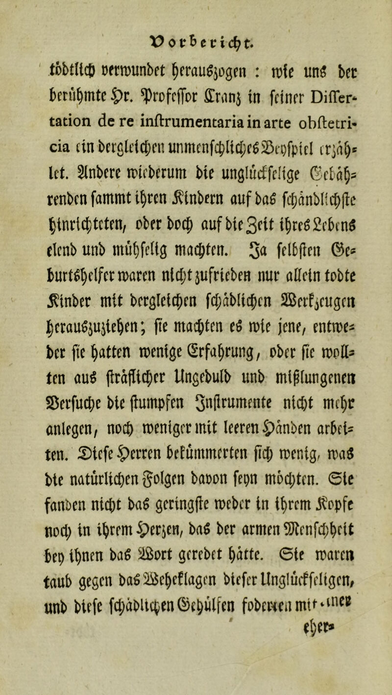 X> tobtUcö DfriDunbet ^crau^jogen : n)!e un^ bec berühmte |)r. ^rofcffor ffran^ in feiner Difler- tation de re inftrumentaria in arte obftetri- da (inberglcic{)enunmenfcblici;eö5DtofptcI ir]ab' Ict. 5tnbere tpieberum bie unglucffelige renben fammt i^ren ^Inbern auf ba^ fcbdnbllcblbc l^inricf/tcten, oberboej aufbieSrit t^reöMcn^ elcnb unb mübfcUg machten. felbfien ©e* burt^^elfertuaren nlcI;tjufrtebeH nur aßein tobte i^inber mit bcrgleicben fct;dblic|>en Berfieugen j^crau^ju^le^en; fie machten eö luie jene, enttue^ bet fie Ratten toentge Srfa^rung, ober ße luoßs ten au^ (Irdflicber Ungebulb unb mlfiungeneti Sßerfuebe btc jlumpfen 3«Si^itmente nlcftt mc^r anlegen, noch loenigermit leeren 5>dnben arbeU ten. 5)iefe Herren brfüinmerten fiel; toenig, bie natürlichen folgen baoon fepn mochten. 0le fanben nicht ba$ geringjle toeber in ihrem i^opfe noch in ihrem ^erjen, ba^ ber armen 5Jtenfchhcit bep ihnen baß Sort gerebet hatte, ©ie mären taub gegen ba^üöeheflagen biefer tlnglücffeligen, unb biefe fchabllchen©ehülfen fobertenmit^^^i^®
