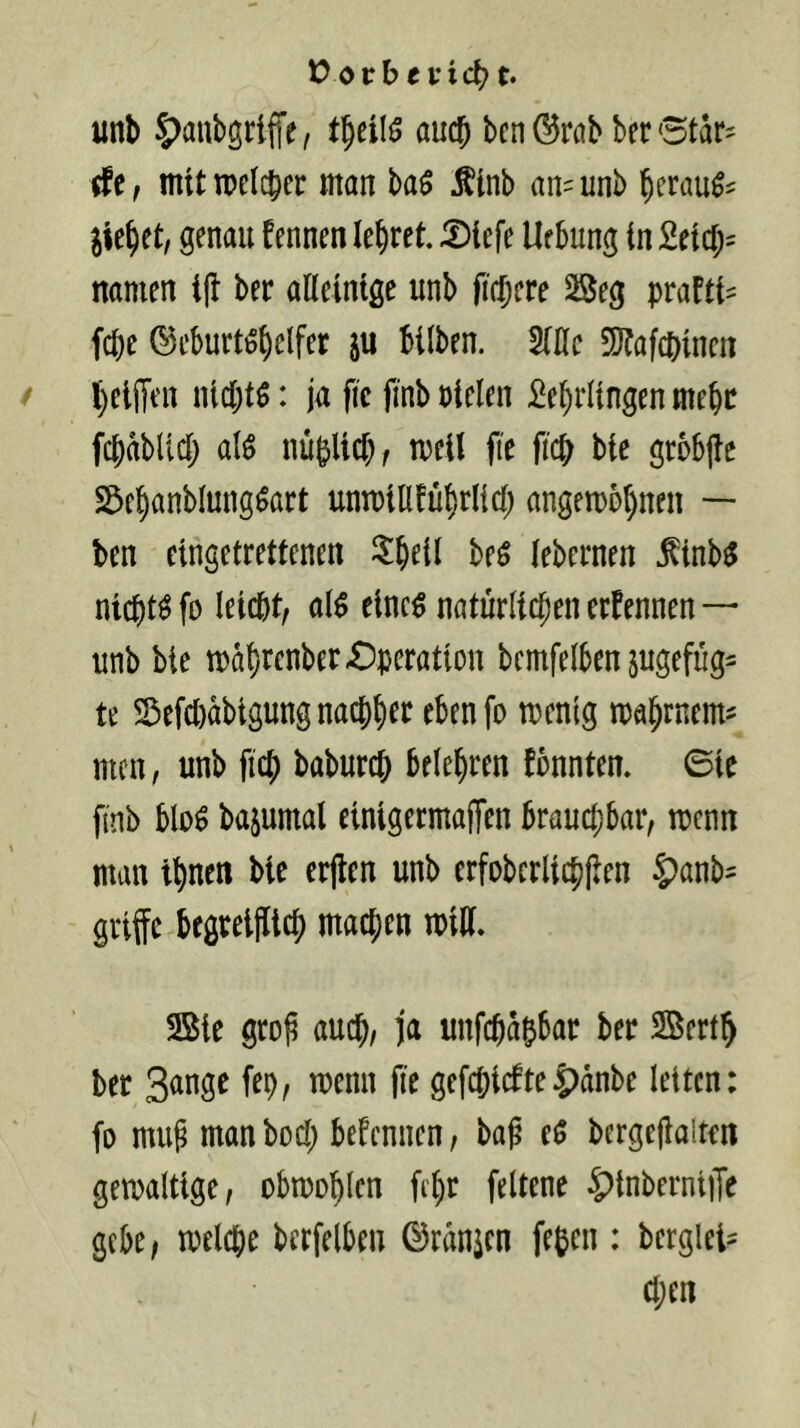 t) or b e vic^ t. unb S^aubgriffe, aucj benöwbberStar? (fe, mit tpclcbcc man ba$ Äinb an^unb beraub' jiebet, genau fennen lehret. 5)tefe Uebung in £eicb= namen ifl ber alleinige unb fiebere 53eg prafti^ fepe ©eburtiSbelfer ju bilben. Mc 5)?afcbincn beiffen niebtö: ja fic fmbpiclen Lehrlingen mehr fchabltch alö nüplichf meit fie fich bie grbbjle S^ehanblung^art unmiUführlich angemohnen — ben cingetrettenen i^heil beö lebernen Äinb^ nichts fo leicht; al$ einc^ natürlichen erfennen — unb bie mahrenber-Operation bcmfelben jugefüg^ te Sefcl)abigung nachher ebenfo mentg mahmem^ men, unb fleh baburch belehren fbnnten. ©ie finb blo^ bajumal einigermafTen brauchbar, mm man ihnen bie erjlen unb crfobcrlichllen 5)anb^ griffe begreijltch machen mtH. 2Sie gro^ auch, ja unfehahbar ber SSerth ber gefchi(fte|?anbe letten: fo mug man hoch befennen, baß eö bergeßalten getpaltige; obmohlcn fi'hr feltene ^inberniiJe gebe, melche berfelben ©ranjen feben : berglet^ Chen