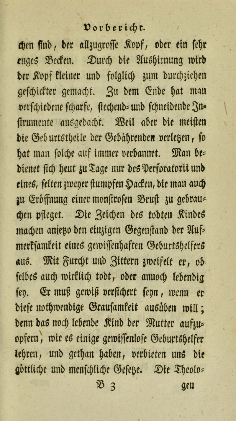 cfecn pnb f ter «Eiu^roffe Äopf, ober ein fe^t fngc5 3^c(fen. iDureJ bte ^fuij^lrnung wirb ter ^opf fletner unb folglld; jum burc()jtc^en gefcblcftcr gemaefjt. 3^ 1^‘nbc ^at man oftfd)lebcne febarfe, (lecbenb^unb febnetbenbeSn^ flrumente au^gebaept. SSetl aber bie met|len ble ©eburt^tpctle ber ©ebdprenben ocrle&en, fo bat man fotepe auf Immer oerbannet. SJtan be^ bienet fiep peut ju^iage nur beö^)erforatDritunb elne^/ feiten jnjeper (tumpfen |)acfen, bie man auep ju (Eröffnung einer monflrofen S3ru|b ju gebrau^^ $en pfleget. Die S^tepen beö tobten .^inbc5 maepen anjepo ben einzigen (^egenjtanb ber 5luf^ merffambeit eine^ gemijTenpaften (?5eburt5pclfer5 ftu^. 5Jtit gurept unb Sittern jmeifelt er^ ob felbe^ auep mirbltcp tobt, ober annoep lebenbig fep. <5r mu^ gemip oerflcpert fepn, menn er biefe notpmenbige ©raufamfelt au^uben mlH; benn ba$ noep lebenbe f inb ber ?9tufter aufju^ opfern^, loie e5 einige gemijTenlofe ©ebupt^pelfer lepren, unb getpan paben, oerbieten unö bie gottlicpc unb menfcpllcpe ©efepe. Die