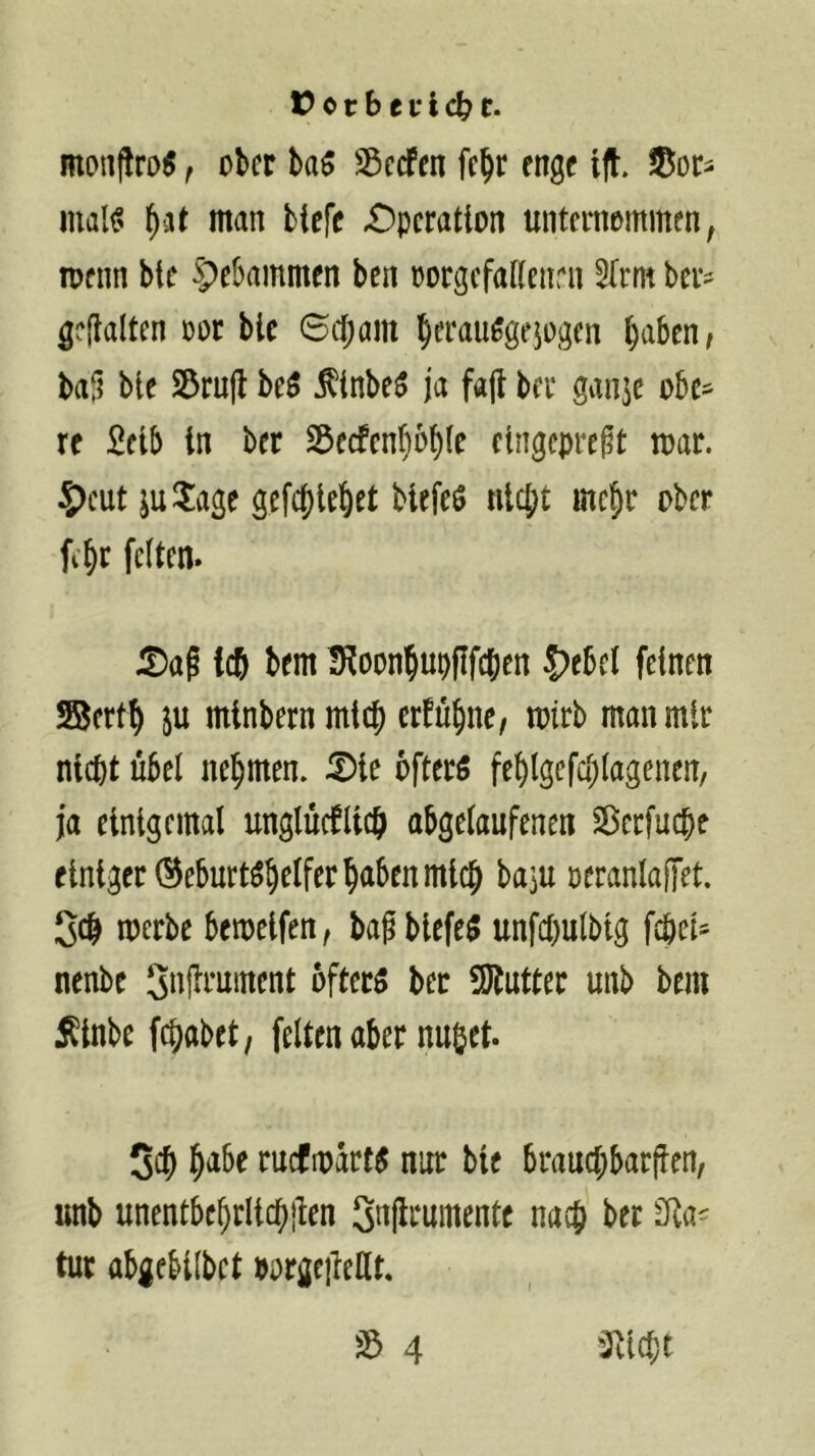 monflro$, ober ba5 Söecfen fe^r enge ift. malf' ^at man tiefe £)pcration unternommen^ ipenn bte Spebammen ben oorgefaiienrn ^frm ber^ gehalten oor ble 6c{;am ^erau^gejogen ^aben, baü bie S3ru|l be5 f inbeö ja fa(l ber gan^e obe- re Selb in ber 23ecfenI)ob(e eingepre^t mar. 5)eut ju^lage gefcf)let)et btefeö nlcj^t mei^r ober fi§r feiten. 5)ag leb bem IRoonbuplIfcben |)ebel feinen ©ertb ju minbernmicj) erfübne, mtrb man mir nicht übel nehmen. 5)te öfters fel)lgefa)lagenen, ja einigemal unglüeflieb abgelaufenen Sierfuche einiger (Geburtshelfer haben mich baju oeranlafTet. Sch merbe bemelfen, baf blefeS unfchulbtg fchel- nenbe 5»üt*uinent öfters ber 5Jtutter unb bem Äinbe fchabet, feiten aber nu&et. Sch ruefmarts nur bie brauchbarfien, unb unentbehrlichilen Sitflt^umente nach ber tur abgfbilbet »orgeiledt, ^Plicht 4