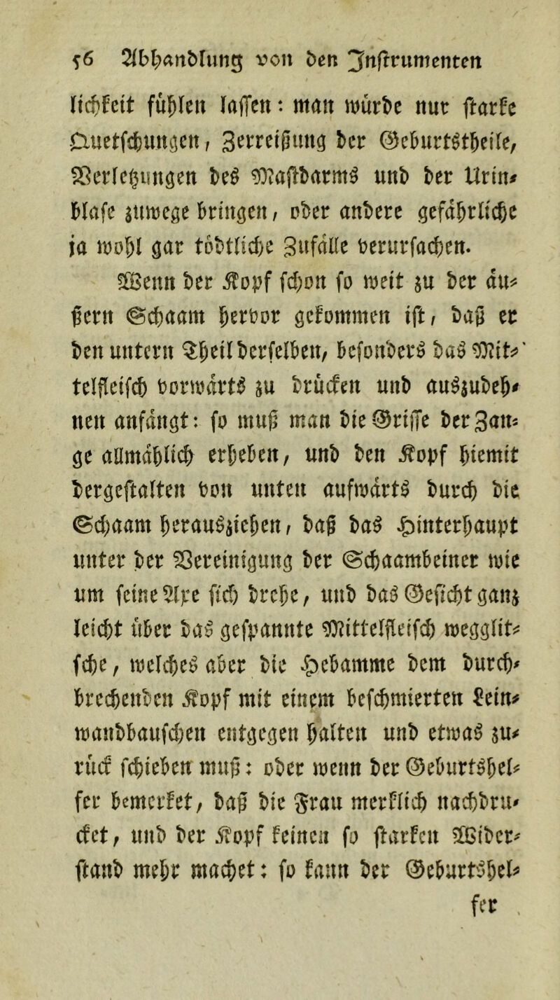 ^6 2(bl;artMung von ben '^^^^nmentcn ii^hit füllen (ajTen: man würbe nur ftarfc Ciuetfjbungen, ber @cburt^tbei(e, Verfemungen be^ gOiajlbarm^ unb ber Urin# bfafe sttwege bringen / ober anberc gefdbrlicbc ja wobl gar tobtficbe gufdlfe rerurfacben. ^ßSenn ber ^opf febon (o weit su ber du^ ^ern ©ebaarn gefommen iftt ba§ er ben untern befonberö baö tOZiti»' tcifleifcb borwdrt^ m brücten unb au^aubeb^ neu anfvdngt: fo mu^ man bie-^riiTe ber Sam ge aamdbli^ erbeben, unb ben ^opf btemit bergeftalten bon unten aufwdrtö bur^^ bic ©ebaam berau^aieben, ba§ ba^ Hinterhaupt unter ber Vereinigung ber ©ebaambeiner wie um feine 5lpe ficf) brebe, unb baö ©eficbt gana leiebt Uber ba^ gefpannte ^itteffleifcb weggfit^^ febe, weichet aber bie bureb^ breebenben ^opf mit einem befebmierten ^ein# wanbbaufeben entgegen halten unb etwa^ su^ xüd febieben mu^: ober wenn ber Oeburt^bel^ fer bemerfet, baf bic ^rau mcrblicb naebbru' ctet, unb ber 5?opf feinen fo ftarfen EÖSiber^ ftanb mehr machet: fo fann ber ©eburt'^bel^ fer