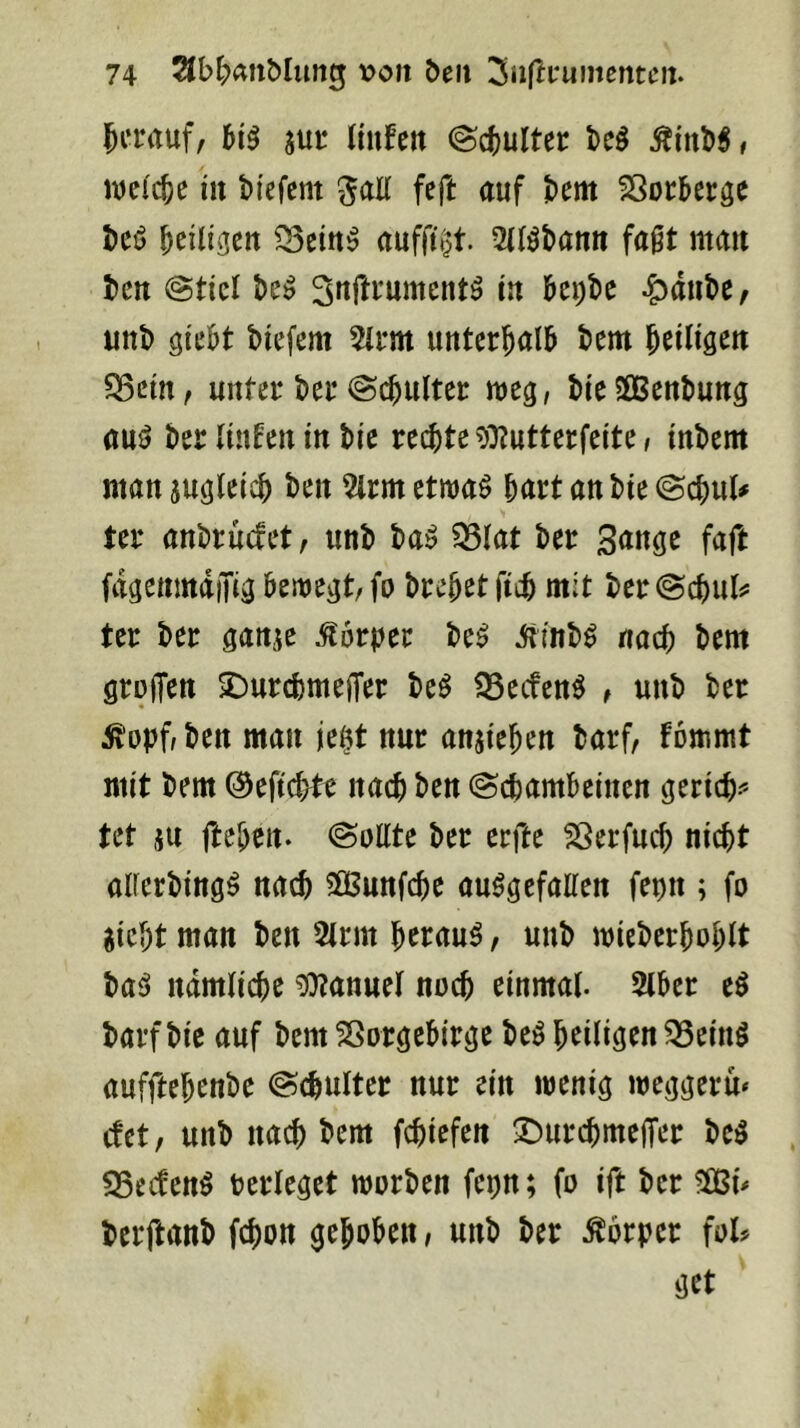 5i‘i‘rtuf, 515 m Jinfen @c()Ultec M , weilte in biefent ^ali feft auf bem ^oeberge bcö b^iligen ^Bein^ auffitit. 2llöbann fagt man ten @tiel in Ui)U ^anbe, unb giebt biefem %m unterhalb bem Jeili^en $Bcin, unter bei* @cbultei: meg, bieSBenbung auö ber (iuEen in bie rechte ?i}?utterfeite, inbem mansualeich ben 5lrmetiuaö hurt anbie@chul# ter anbruefet, unb ba^ ^(at ber Sange faft fdgenmdiTig beiuegt/fo brehetfich mit ber@chul=^ ter ber ganje Körper be^ iiinb^ nach bem grolTcu S^urchmejTer M SSeefen^ t unb ber ^opf/ben man ie§t nur anjiehen barf, fommt mit bem ©eftchtt nach ben Schambeinen gerich-'» tet ju fteben. Sollte ber erfte Sßerfuch nicht alferbingö nach SGßunfche ausgefallen fepn ; fo gicht man ben 5lrm heraus, unb mieberhohlt baS ndmliche Manuel noch einmal. 5lber eS barf bie auf bem Vorgebirge beS heiligen ^einS aufftehenbe Schulter nur ein wenig weggeru* c!ct, unb nach bem fchiefen S^urchmeffer beS SSeefenS berleget worben fepn; fo ift ber 5ößi^ berftanb fchon gehoben, unb ber Körper fol? get