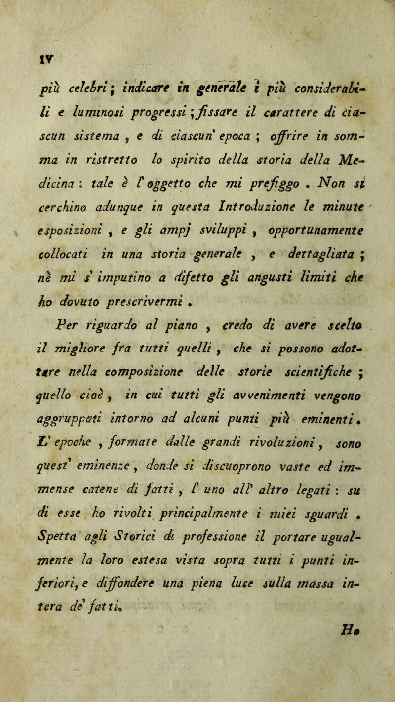 ir più celebri ; indicare in generate i più considerabi^ li e luminosi progressi \ fissare il carattere di cia^ scun sistema , e di ciascun epoca ; offrire in som^ ma in ristretto lo spirito della storia della dicina : tale è t oggetto che mi prefiggo . Non si cerchino adunque in questa Introduzione le minute esposizioni , e gli ampj sviluppi , opportunamente collocati in una storia generale , e dettagliata ; ne mi s imputino a difetto gli angusti limiti che ho dovuto prescrivermi • Per riguardo al piano , credo di avere scelto il migliore fra tutti quelli , che si possono adot<* tare nella composizione delle storie scientìfiche \ quello cioè , in cui tutti gli avvenimenti vengono aggruppati intorno ad alcuni pumi più eminenti» Il epoche , formate dalle grandi rivoluzioni, sono quest* eminenze , donde si discuoprono vaste ed im- mense catene dì fatti , t uno all* altro legati : su di esse ho rivolti principalmente i miei sguardi • Spetta agli Storici di professione il portare ugual- mente la loro estesa vista sopra tutti i punti in- feriori^ e diffondere una piena luce sulla massa in- tera de fatti» Ho