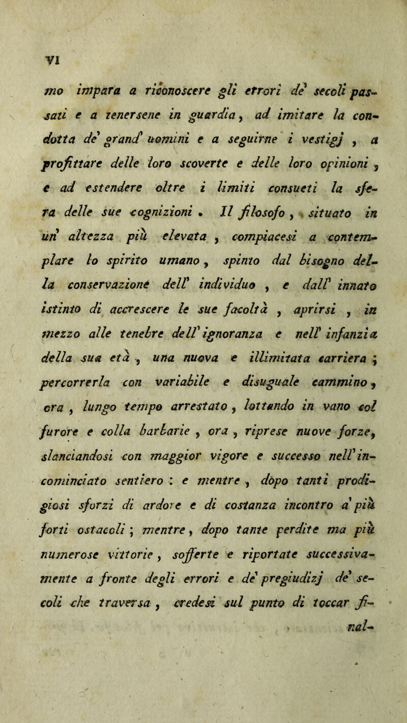 mo impara a riionoscere gli errori de secoli pas^ sazi e a tenersene in guardia ^ ad imitare ìa con-^ dotta de^ grand* uomini e a seguirne i vestigj , a profittare delle loro scoverte e delle loro opinioni y € ad estendere oltre i limiti consueti la sfe^ ra delle sue cognizioni • Il filosofo , situato in un altezza piu elevata , compiace si a contern^ piare lo spirito umano, spinto dal bisogno del- la conservazione dtlV individuo , e dall' innato istinto di accrescere le sue facoltà , aprirsi , in mezzo alle tenebre dell' ignoranza e nell infanzia, della sua età , una nuova e illimitata carriera ; percorrerla con variabile e disuguale cammino y ora , lungo tempo arrestato , lottando in vano col furore e colla barbarie , ora y riprese nuove forzey slanciandosi con maggior vigore e successo nell'in- cominciato sentiero : e mentre , dòpo tanti prodi- giosi sforzi di ardore t di costanza incontro a' più forti ostacoli ; mentre, dopo tante perdite ma più numerose vittorie , sofferte e riportate successiva- mente a fronte degli errori e de' pregiudizj de se- coli che traversa , creded sul punto di toccar fi- mi-