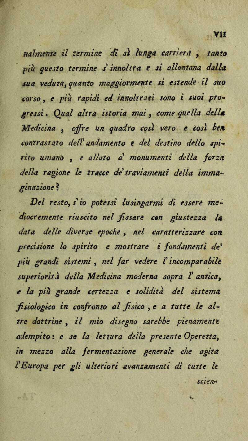 Ytt mlmenie il i-erminc di sì lunga carricrà , tanta fiu questo termine s innoltra e si allontana dalla sua veduta^ quanto maggiormente si estende il suo torso y e più rapidi ed innoltrati sono i suoi pro-^ gressi. Qual altra istoria mai, eome quella della Medicina ^ offre un quadro così vero e così btn contrastato delV andamento e del destino dello spi^ rito umano , e allato d monumenti della forza della ragione le tracce de traviamenti della imma-- ginazione ? Del restoysio potessi lusingarmi di essere me- diocremente riuscito nel fissare con giustezza la data delle diverse epoche, nel caratterizzare con precisione lo spirito e mostrare i fondamenti de^ più grandi sistemi , nel far vedére V incomparabilè superiorità della Medicina moderna sopra t antica^ e la più grande certezza e solidità, del sistema fisiologico in confronto al fisico , e a tutte le al^ tre dottrine , il mio disegno sarebbe pienamente adempito \ e se là lettura della presente OperettUy in mezzo alla fermentazione generale che agita fEuropa per gli ulteriori avanzamenti di tutte le scieU”