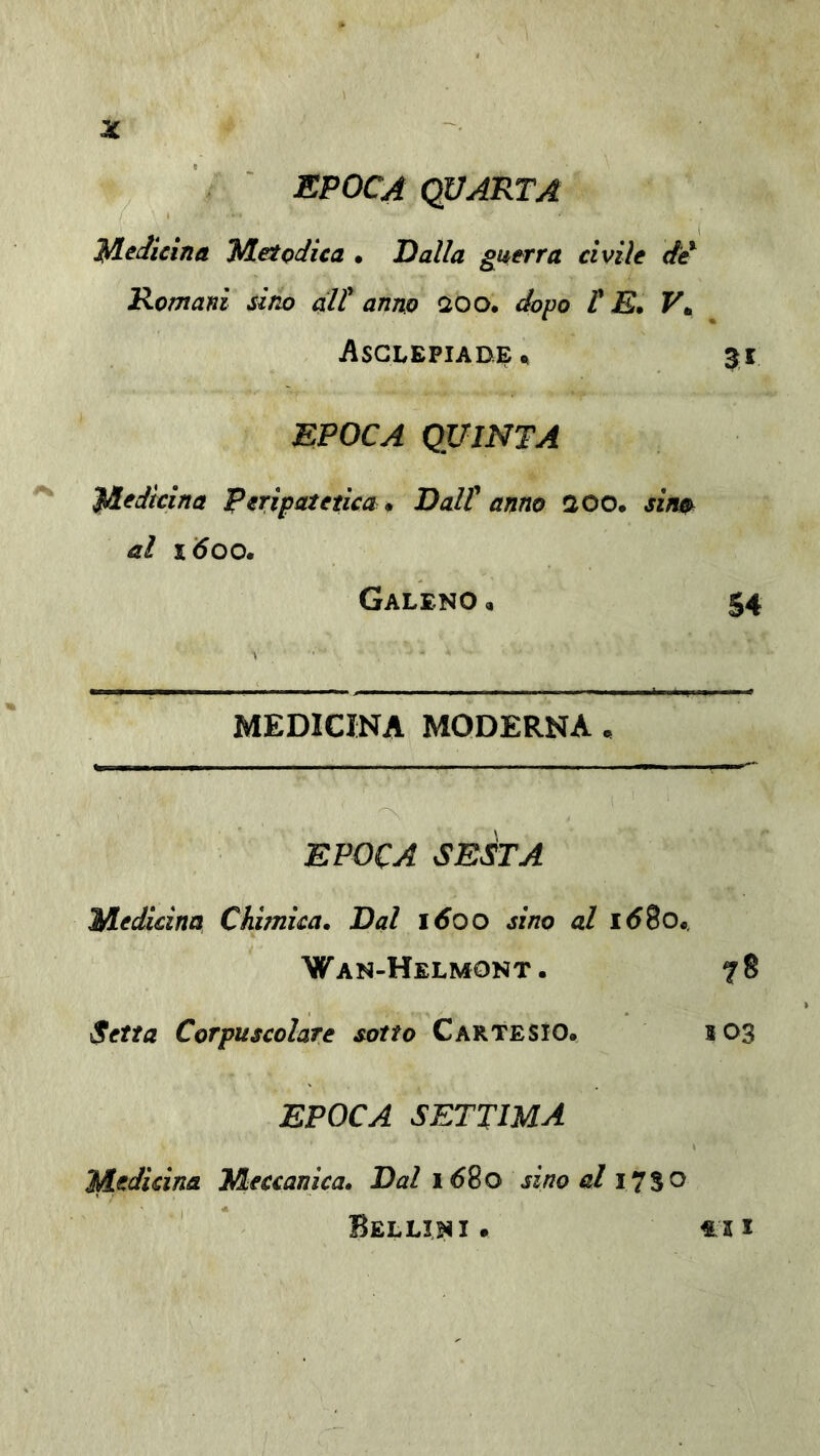 EPOCA COARTA lA^Jicina Metodica • Ralla guerra civile Romani sino ali* anno aoo, dopo P E. F. Asglepiade^ EPOCA QUINTA Medicina Peripatetica* Ralt anno aoo. sin^ al 1600» Galeno , 54 MEDICINA MODERNA , EPOCA SmàTA Medicina Chimica. Rai 1600 sino al 16So*. Wan-Helmont. 78 Setta Corpuscolare sotto Cartesio. 103 EPOCA SETTIMA Medicina Meccanica. Rai 1680 sino al 17SO Bellini. €ii
