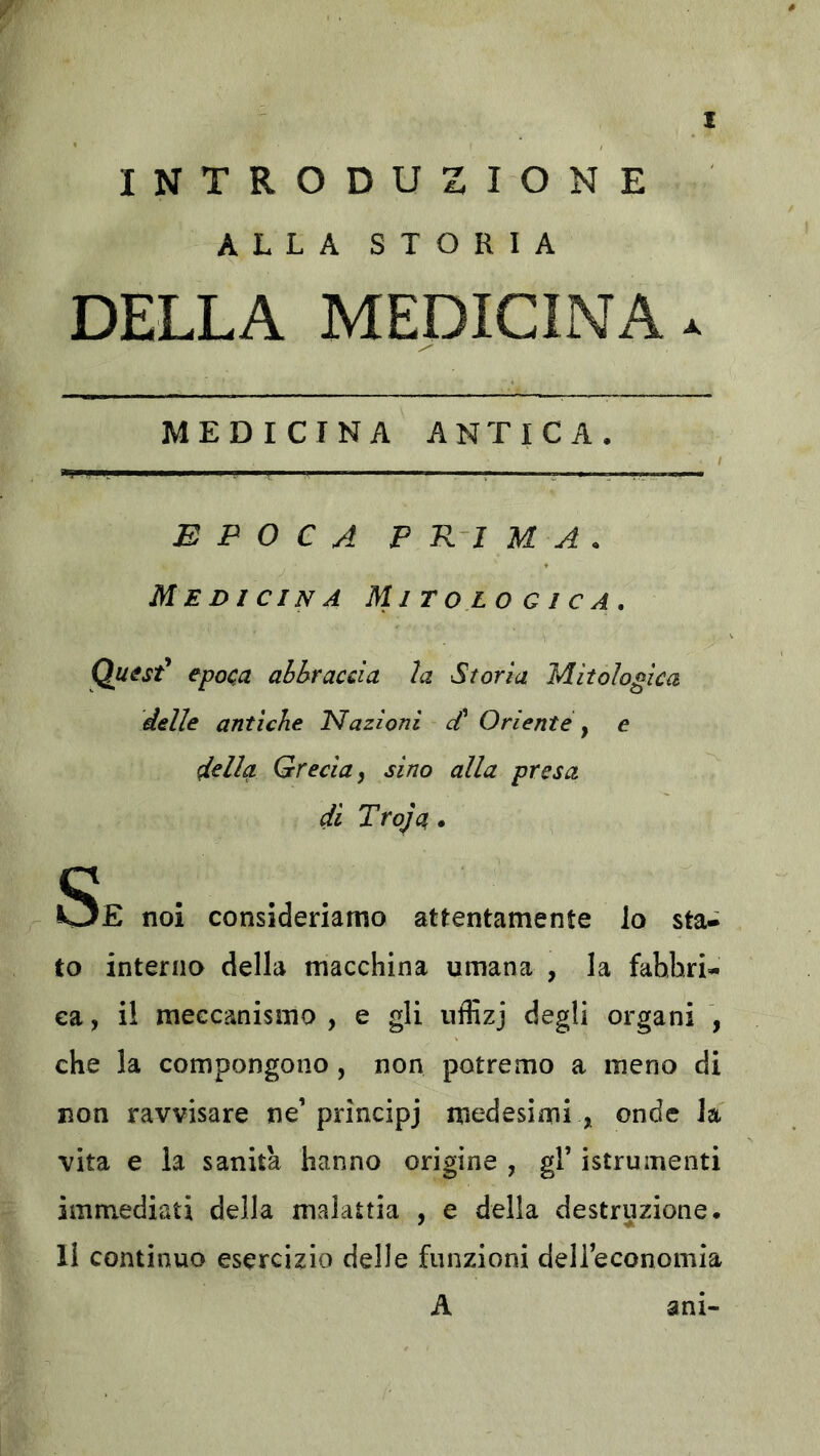 INTRODUZIONE ALLA STORIA DELLA MEDICINA X MEDICINA ANTICA, / EPOCA P R-I M A , Medicina Mitologica» Quist^ epoca abbraccia la Storia Mitologica delle antiche Kfazioni d' Oriente ^ e della Grecia, sino alla presa di Troja. Se noi consideriamo attentamente lo sta- to interna della macchina umana , la fabbri- ca , il meccanismo , e gli iiffizj degli organi , che la compongono , non potremo a meno di non ravvisare ne’principj medesimi , onde la vita e la sanità hanno origine , gl’ istrumenti immediati della malattia , e della destruzione. Il continuo esercizio delle funzioni dell’economia A ani-