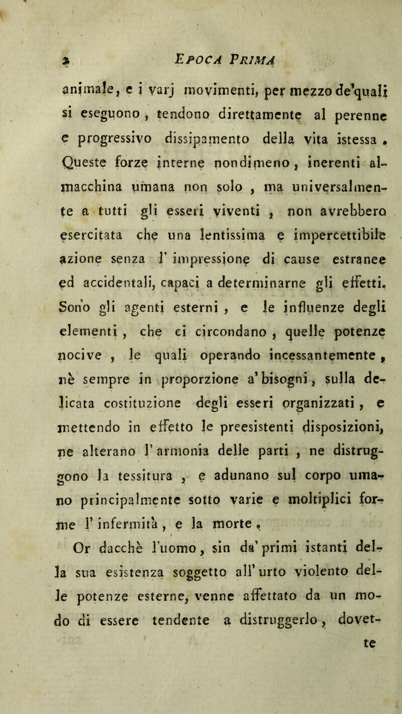 animale, c i varj movimenti, per mezzo de’qualt si eseguono , tendono direttamente al perenne c progressivo dissipamento della vita istessa * Queste forze interne nondifiieno, inerenti ai- macchina umana non solo , ma universalmen- te a tutti gli esseri viventi , non avrebbero esercitata che una lentissima e impercettibile azione senza T impressione di cause estranee ed accidentali, capaci a determinarne gli effetti. Sono gli agenti esterni , e le influenze degli elementi , che ci circondano , quelle potenze nocive , le quali operando incessantemente, nè sempre in proporzione a’bisogni, sulla de- licata costituzione degli esseri organizzati, e mettendo in effetto le preesistenti disposizioni, ne alterano V armonia delle parti , ne distrug- gono la tessitura , e adunano sul corpo uma- no principalmente sotto varie e moltiplici for- me r infermità , e la morte , Or dacché l’uomo, sin da’primi istanti del- la sua esistenza soggetto all’urto violento del- le potenze esterne, venne affettato da un mo- do di essere tendente a distruggerlo, dovet- te