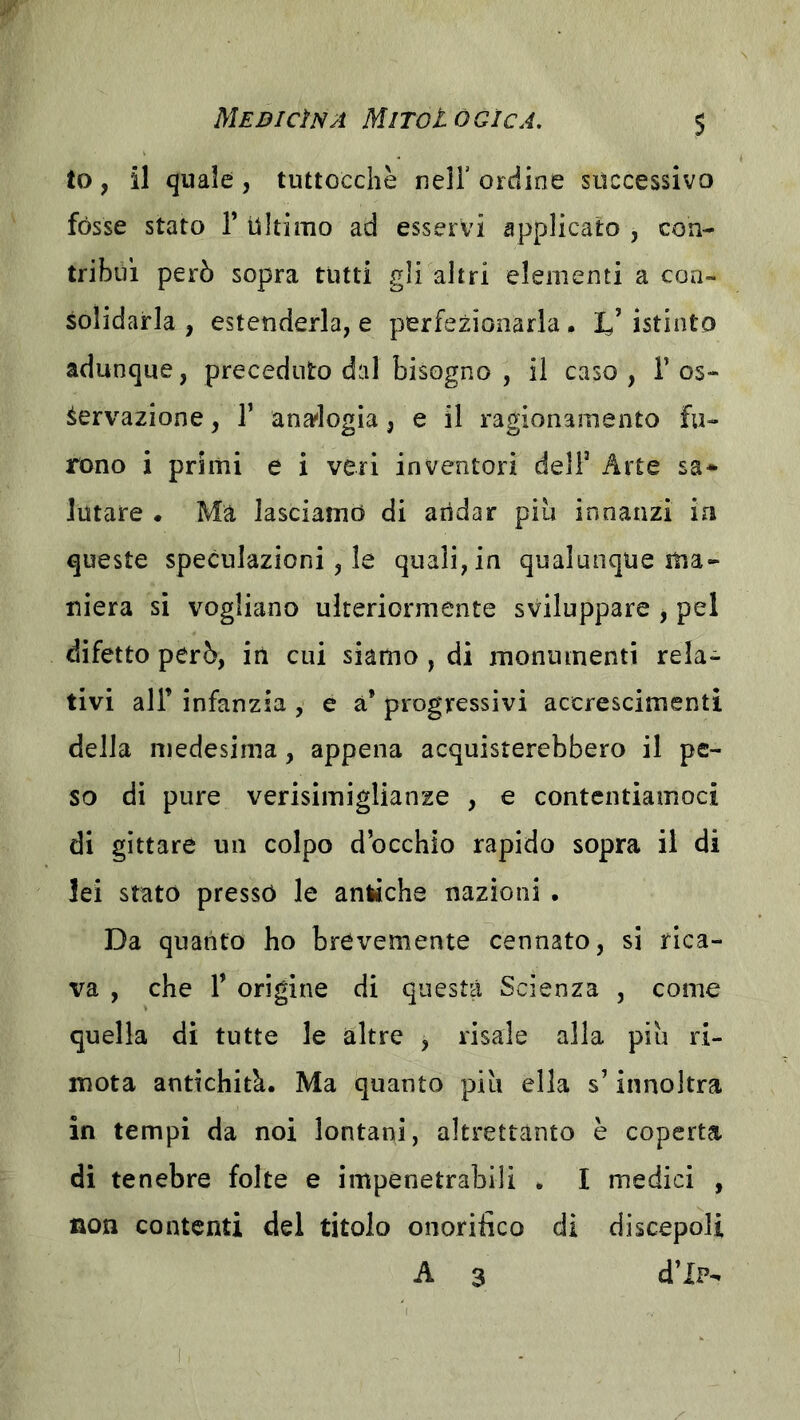 to, il quale , tuttoccliè nell’ ordine successivo fòsse stato V Ultimo ad esservi applicato , con- tribuì però sopra tutti gli altri elementi a con- solidarla , estenderla, e perfezionarla . I.’ istinto adunque, preceduto dal bisogno , il caso , 1’ os- servazione , r anai'logia, e il ragionamento fu- rono i primi e i veri inventori delF Arte sa- lutare . Ma lasciamo di andar piu innanzi in queste speculazioni, le quali, in qualunque ma- niera si vogliano ulteriormente sviluppare , pel difetto però, in cui siamo , di monumenti rela- tivi air infanzia y e à* progressivi accrescimenti della medesima, appena acquisterebbero il pe- so di pure verisimiglianze , e contentiamoci di gittate un colpo d’occhio rapido sopra il di lei stato presso le antiche nazioni . Da quanto ho brevemente cennato, si rica- va , che r orìgine di questa Scienza , come quella di tutte le altre , risale alla piu ri- mota antichità. Ma quanto piu ella s’innoltra in tempi da noi lontani, altrettanto è coperta di tenebre folte e impenetrabili . I medici , non contenti del titolo onorifico di discepoli A 3 d’iP-