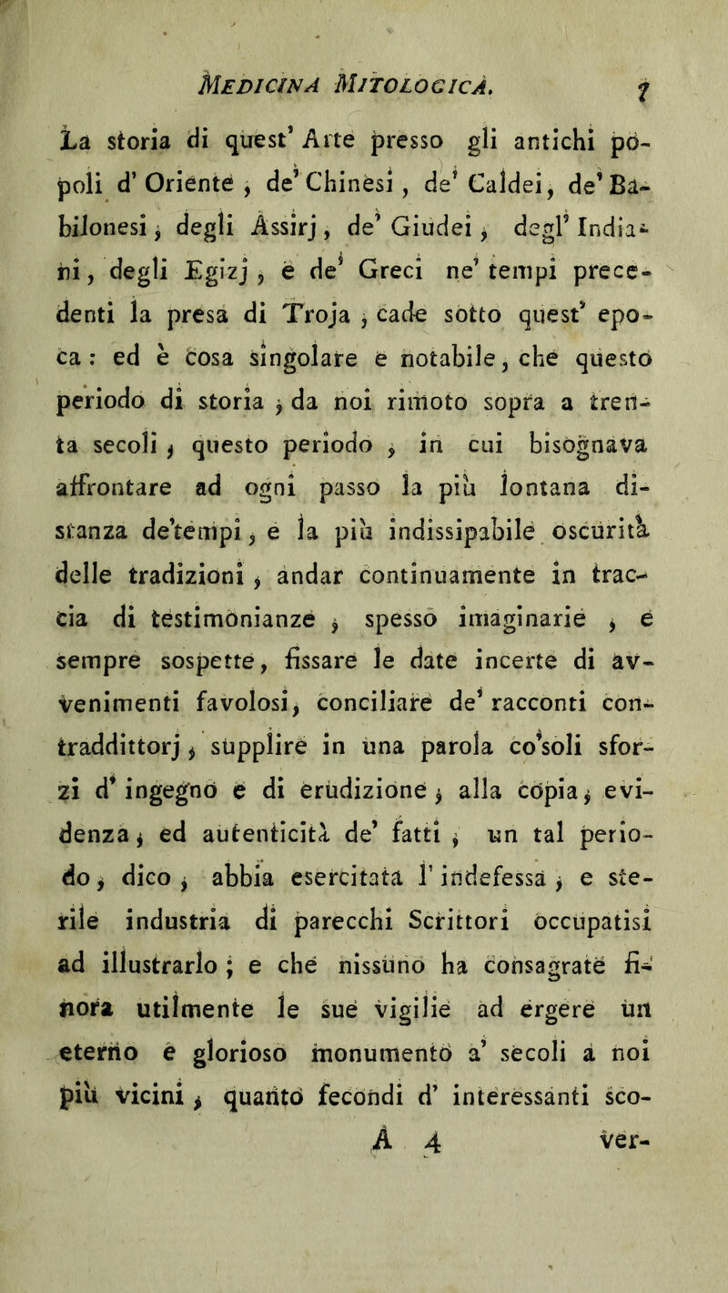 La storia di quest’ Arte presso gli antichi pò- poli d’Oriente , de’Chinési, de’Caldei, de’Ba- bilonesi j degli Àssirj , de’ Giudei ^ degl’ India- ni, degli Egizj j e de’ Greci ne’tempi prece- denti la presa di Troja , cade sotto quest’ epo- ca : ed è cosa singolare e notabile, che questo periodo di storia ^ da noi rinìoto sopra a tren- ta secoli ) questo periodo ^ in cui bisognava affrontare ad ogni passo la piu lontana di- stanza de’tenipi ^ e la pia indissipabilé oscuriti, delle tradizioni ^ andar continuamente in trac- cia di testimonianze ^ spesso imaginarié j è sempre sospette, fissare le date incerte di av- venimenti favolosi, conciliare de’racconti con- traddittorj ^ siippliré in una parola consoli sfor- zi d’ingegnò e di Crtidiziòne ^ alla còpia ^ evi- denza ^ éd autenticità de’ fatti ^ un tal perio- do^ dico ^ abbia esercitata l’indefessa j e ste- rile industria di parecchi Scrittori occupatisi ad illustrarlo ; e che nissuno ha consagrate fi-* fiora utilmente le sue vigilie ad èrgere ùit eterno e glorioso monumentò a’ sècoli à noi pili vicini ^ quantò fecondi d’ interessanti sco- A 4 ver-