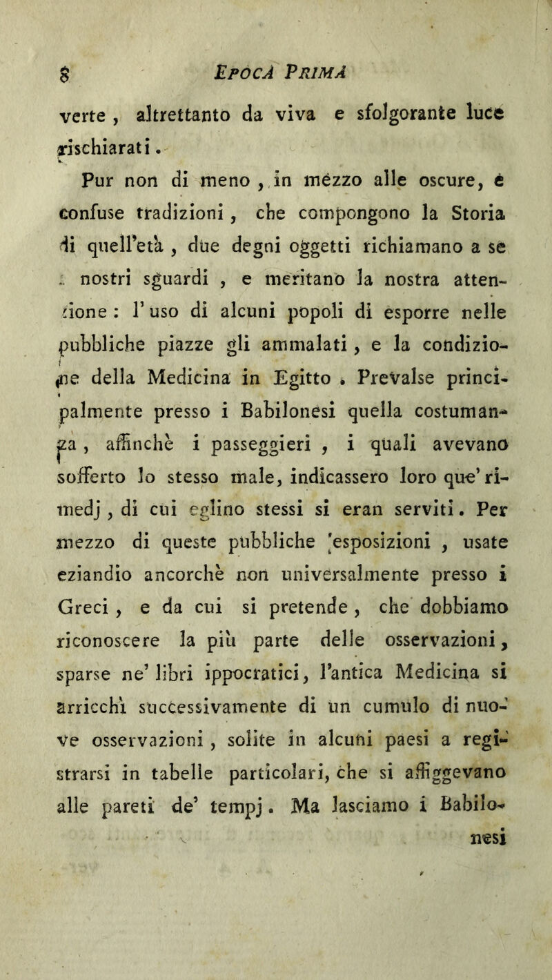 verte , altrettanto da viva e sfolgorante luce rischiarati. Pur non di meno , in mèzzo alle oscure, è confuse tradizioni, che compongono la Storia di qneiretk , due degni oggetti richiamano a se .. nostri sguardi , e meritano la nostra atten- zione : r uso di alcuni popoli di esporre nelle pubbliche piazze gli ammalati, e la condizio- i ' ^ ^ fic della Medicina in Egitto • Prevalse princi- palmente presso i Babilonesi quella costuman- za , aifinchè i passeggieri , i quali avevano sofferto lo stesso male, indicassero loroque’ri- medj , di cui eglino stessi si eran serviti. Per mezzo di queste pubbliche [esposizioni , usate eziandio ancorché non universalmente presso i Greci , e da cui si pretende , che dobbiamo riconoscere la piu parte delle osservazioni, sparse ne’libri ippocratici, l’antica Medicina si arricchì successivamente di un cumulo di nuo- ve osservazioni , solite in alcuni paesi a regi- strarsi in tabelle particolari, che si affiggevano alle pareti de’ tempj. Ma lasciamo i Babilo- nesi