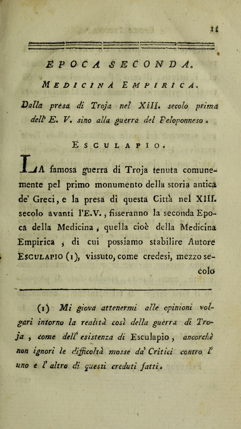 EPOCA SECONDA. Medicina E m p i r i c Valla présa di Trojct net XIIL secolo prima dell E» V» sino alla guerra del Peloponneso 6 Esculapio. I-iA famosa guerra di Troja tenuta comune- mente pel primo monumento della storia antica de’ Greci, è là presa di questa Citta nel XilL secolo avanti TE-V. j fisseranno la secónda Epo- ca della Medicina quella cioè della !^icdici^à Empirica , di cui possiamo stabilire Autore Esìgdlapio (i), vissuto^ come credesi, mezzo se- colo (i) yii giova attenermi alle opinioni vol^ gari intorno la realità così della guerra di Tro^ ja , come dell esistenza di Esculapio , ancorché non Ignori le difficoltà mosse da Critici contro P uno è t altro di questi creduti fattié