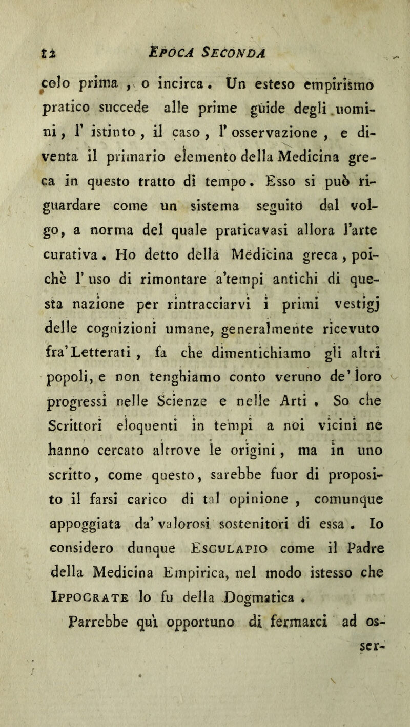 colo prima o incirca. Un esteso empirismo pratico succede alle prime guide degli .uomi- ni ; r istinto , il caso , Y osservazione , e di- venta il primario elemento della Medicina gre- ca in questo tratto dì tempo. Esso si può ri- guardare come un sistema seguitò dal vol- go, a norma del quale pratica vasi allora l’arte curativa. Ho detto della Medicina greca, poi- ché r uso di rimontare a’tempi antichi di que- sta nazione per rintracciarvi i primi vestigj delle cognizioni umane, generalmente ricevuto fra’Letterati , fa che dimentichiamo gli altri popoli, e non tenghiamo conto veruno de’loro progressi nelle Scienze e nelle Arti • So che Scrittori eloquenti in tempi a noi vicini ne hanno cercato altrove le origini, ma in uno scritto, come questo, sarebbe fuor di proposi- to il farsi carico di tal opinione , comunque appoggiata da’valorosi sostenitori di essa. Io considero dunque Esgulapio come il Padre della Medicina Empirica, nel modo istesso che Ippocrate lo fu della Dogmatica . Parrebbe qui opportuno di fermarci ad es- ser-