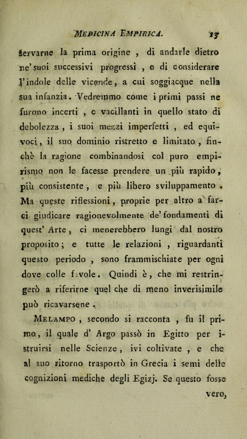 if iervame la prima origine , di andarle dietro ne’suoi successivi progressi , e di considerare l’indole delle vice;nde, a cui soggiacque nella $ua infanzia. Yedreipmo come i primi passi ne furono incerti , e vacillanti in quello stato di debolezza , i suoi me;!;zi imperfetti , ed equi- voci , il suo dominio ristretto e limitato , fin- che la ragione combinandosi col puro empi- risniQ non le facesse prendere un piu rapido, piu consistente , e più libero sviluppamento , Ma queste riflessioni, proprie per altro affar- ci giudicare ragionevolmente de’ fondamenti di quest’ Arte, ci menerebbero lungi dal nostro proposito ; e tutte le relazioni , riguardanti questo periodo , sono frammischiate per ogni dove colle f:vole. Quindi è, che ini restrin- gerò a riferirne quel cfie di rneno inverisimile può ricavarsene • Melampo , secondo si racconta , fu il pri- mo, il quale d’ Argo passò in Egitto per i- struirsi nelle Scienze, ivi coltivate , e che al suo ritorno trasportò in Grecia i semi delle cognizioni mediche degli Egizj. Se questo fosse vero,