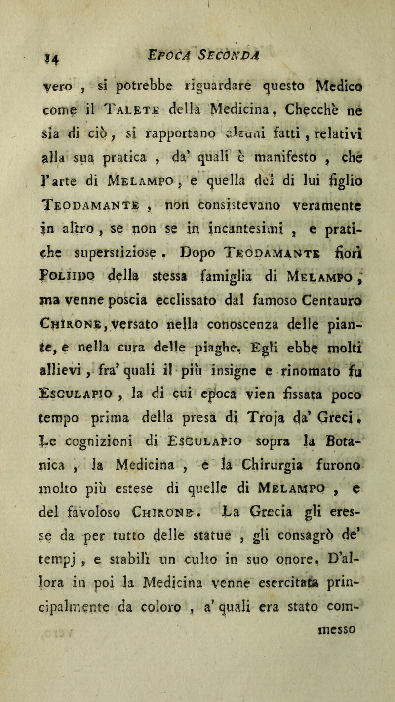 vero , si potrebbe riguardare questo Medico come il Taletjl della Medicina, Checche ne sia di ciò, si rapportano ckuni fatti, relativi alla sua pratica , da’ quali è manifesto , che l’arte di Melampo , e quella del di lui figlio Teodamante , non consistevano veramente in altro , se non se in incantesimi , e prati- che superstiziose . Dopo Teodamante fiori Foliido della stessa famiglia di Melampo , ma venne poscia ecclissato dal famoso Centauro ChIrone,versato nella conoscenza delle pian- te, e nella cura delle piaghe, Egli ebbe niolti allievi, fra’ quali il piìi insigne e rinomato fu Esculapio , la di cui cpioca vicn fissata poco tempo prima della presa di Troja da’ Greci • J-c cognizioni di Esculapio sopra la Bota- nica , la Medicina , e la Chirurgia furono molto più estese di quelle di Melampq , e del favoloso Chirone. La Grecia gli eres- se da per tutto delle statue , gli consagrò de’ tempj , e stabili nn culto in suo onore* D’al- lora in poi la Medicina venne esercitata prin- cipalmente da coloro , acquali era stato com- messo