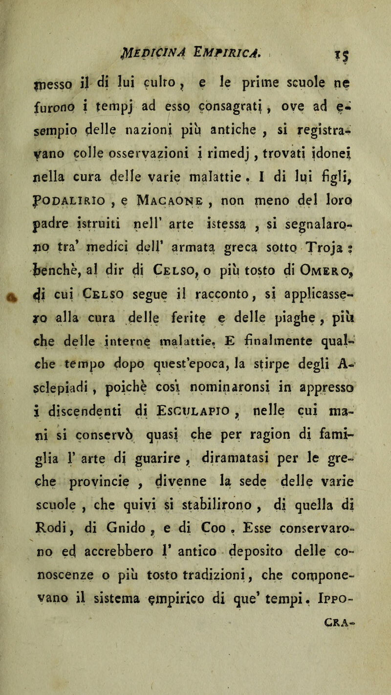 Empirica. inesso il di lui culto ^ ^ le prime scuole ne furono i tempj ad essQ cònsagrat}, ove ad e- sempip delle nazioni più antiche , si registra^ vano colle osservazioni i rimedj, trovati idonei nella cura delle varie malattie • I di lui figli, poDALiRio , e Macaone , non meno del loro padre istruiti nell’ arte istessa , si segnalaro- no tra’ medici dell* armata greca sotto Troja ; benché, al dir di Celso^ o più tosto di Omero, ^ cui Celso segue il racconto, si applicasse- ro alla cura delle ferite e delle piaghe , piu che delle interne malattie, E finalmente qual- che tempo dopo quest’epoca, la stirpe degli A-' sclepiadj, poiché cosi nominaronsi in appresso % discendenti di Esculapio , nelle cui ma- ni si conservò quasi che per ragion di fami- glia r arte di guarire, diramatasi per le gre- che proyincie , divenne la sede delle varie scuole , che quivi si stabilirono , di quella di Rodi, di Gnido , e di Coo , Esse conservaro- no ed accrebbero 1* antico deposito delle co- noscenze o più tosto tradizioni, che compone- vano il sistema empirico di que’ tempi. Ippo- CRA-