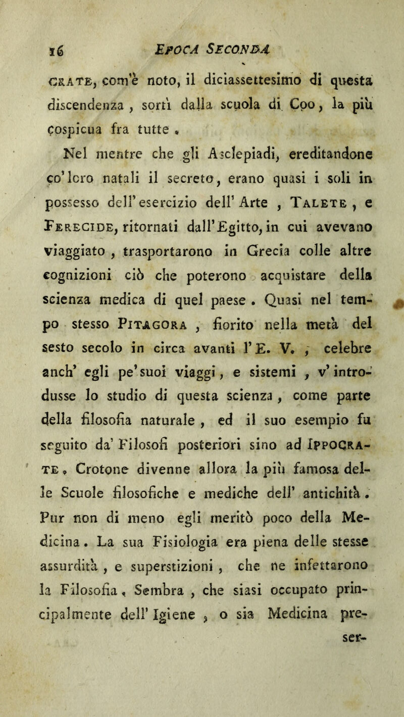 ORATE, come noto, il diciassettesimo di questa discendenza , sorti dalla scuola di Cpo, la piu cospicua fra tutte « Nel mentre che gli Asclepiadi, ereditandone co*loro natali il secreto, erano quasi i soli in possesso dell’esercizio dell’Arte , Talete , e Perecide, ritornati dall’Egitto, in cui avevano viaggiato , trasportarono in Grecia colle altre cognizioni ciò che poterono o acquistare della scienza medica di quel paese • Quasi nel tem- po stesso Pitagora , fiorito nella metà del sesto secolo in circa avanti l’E. V* ; celebre anch’ egli pe’suoi viaggi, e sistemi , v’intro- dusse lo studio di questa scienza, come parte della filosofia naturale , ed il suo esempio fu seguito da’ Filosofi posteriori sino ad IpPOGRA- ' TE, Crotone divenne allora la piu famosa del- le Scuole filosofiche e mediche dell’ antichità. Pur non di meno egli meritò poco della Me- dicina. La sua Fisiologia era piena delle stesse assurdità , e superstizioni , che ne infettarono la Filosofia, Sembra , che siasi occupato prin- cipalmente dell’Igiene , o sia Medicina pre-