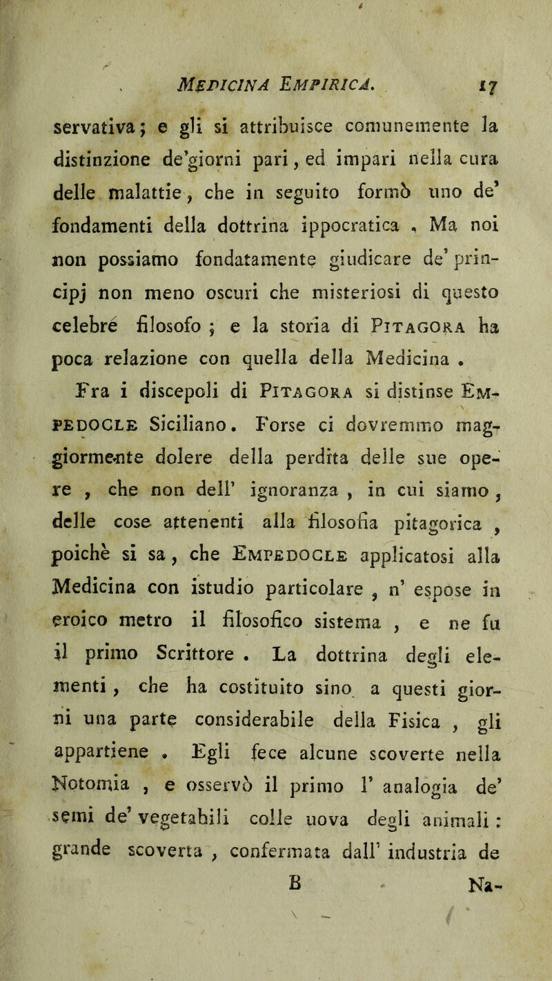 servativa; e gli si attribuisce comunemente la distinzione de giorni pari, ed impari nella cura delle malattie, che in seguito formò uno de’ fondamenti della dottrina ippocratica , Ma noi non possiamo fondatamente giudicare de’prin- cipj non meno oscuri che misteriosi di questo celebré filosofo ; e la storia di Pitagora ha poca relazione con quella della Medicina . Fra i discepoli di Pitagora si distinse Em^ PEDOCLE Siciliano. Forse ci dovremmo magr giorme*nte dolere della perdita delle sue ope- re , che non dell’ ignoranza , in cui siamo , delle cose attenenti alla filosofia pitagorica , poiché si sa, che Empedocle applicatosi alla Medicina con istudio particolare , n’ espose in eroico metro il filosofico sistema , e ne fu il primo Scrittore . La dottrina degli ele- menti , che ha costituito sino a questi gior- ni una parte considerabile della Fisica , gli appartiene . Egli fece alcune scoverte nella Notomia , e osservò il primo F analogia de’ semi de’ vegetabili colle uova degli animali : grande scoverta^, confermata dall’ industria de B Na-