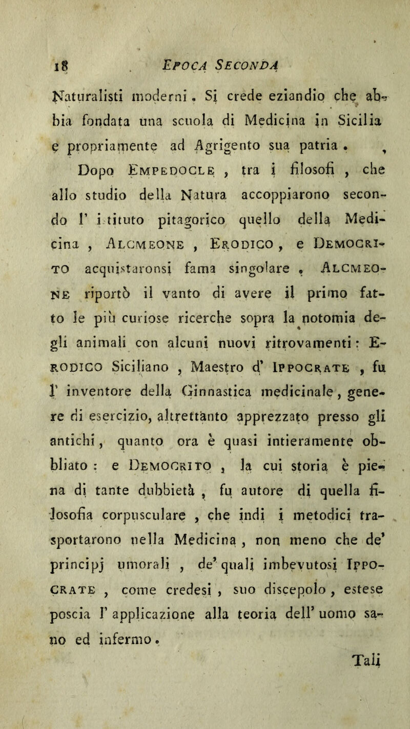 ^Nlatiiralisti moderni. Si crede eziandio che ab^ bia fondata una scuola di Medicina Jn Sicilia e propriamente ad Agrigento sua patria • , Dopo Empedocle , tra i filosofi , che allo studio della Natura accoppiarono secon- do r i.tituto pitagorico quello della Medi- cina , Alcmeone , Erodigo , e Democri- to acqui^staronsi fama singolare • Alcmeo- ne riportò il vanto di avere il primo fat- to le piu curiose ricerche sopra la notomia de- gli animali con alcuni nuovi ritrovamenti : E- RODICO Siciliano , Maestro d’ Ippocrate , fu r inventore della Ginnastica medicinale, gene- re rii esercizio, altrettanto apprezzato presso gli antichi, quanto ora è quasi intieramente ob- bliato : e Democrito , la cui storia è pie- na di tante dubbietà , fu autore rii quella fi- losofia corpusculare , che indi i metodici tra- sportarono nella Medicina , non meno che de’ princìpj umorali , de’quali inibevutosi Tppo- CRATE , come credesi , suo discepolo , estese poscia r applicazione alla teoria dell’ uomo sa-^ no ed infermo. Tali