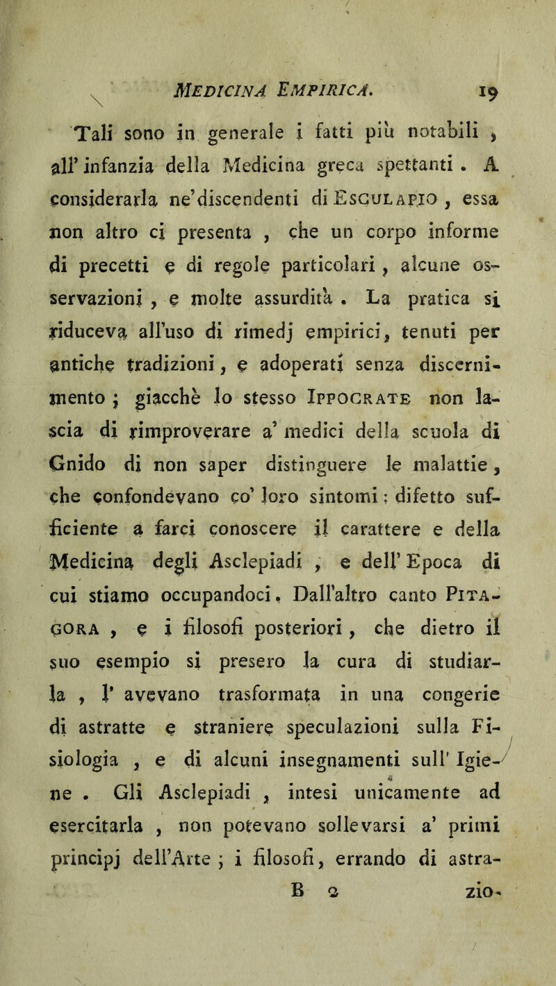 Tali sono in generale i fatti piu notabili > air infanzia della Medicina greca spettanti . A considerarla ne’discendenti diEscuLAPio, essa non altro ci presenta , che un corpo informe di precetti e di regole particolari, alcune os- servazioni , e molte assurdità . La pratica si riduceva alluso di rimedj empirici, tenuti per antiche tradizioni, e adoperati senza disccrni- mento ; giacche lo stesso Ippocrate non la- scia di rimproverare a’ medici della scuola di Gnìdo di non saper distinguere le malattie, che confondevano co’ loro sintomi ; difetto suf- ficiente a farci conoscere il carattere e della Medicina degli Asclepiadi , e dell’ Epoca di cui stiamo occupandoci, Dallaltro canto Pita- qORA , e i filosofi posteriori, che dietro il suo esempio si presero la cura di studiar- la , r avevano trasformata in una congerie di astratte e straniere speculazioni sulla Fi- siologia , e di alcuni insegnamenti sull' Igie-^ ne . Gli Asclepiadi , intesi unicamente ad esercitarla , non potevano sollevarsi a’ primi principj dell’Arte j i filosofi, errando di astra- B o ZIO-