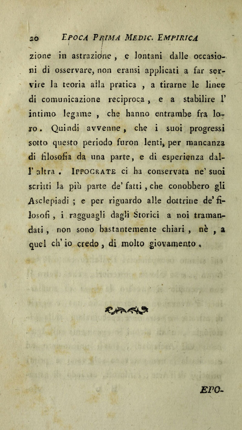 zìone in astrazióne , e lontani dalle occasio- ni di osservare, non eransi applicati a far ser- vire la teorìa alla pratica , a tirarne le linee di comunicazione reciproca , e a stabilire V intimo legame , che hanno entrambe fra lo^ ro. Quindi avvenne, che i suoi progressi sotto questo periodo fnron lenti, per mancanza di tìlosofia da una parte, e di esperienza dal- r altra • Ippocrate ci ha conservata ne’ suoi scritti la piu parte de’ fatti , che conobbero gli Asclepiadi ; e per riguardo alle dottrine de’fi- losofi , i ragguagli dagli Storici a noi traman- dati , non sono bastantemente chiari , nè , a quel eh’ io credo, di molto giovamento ^