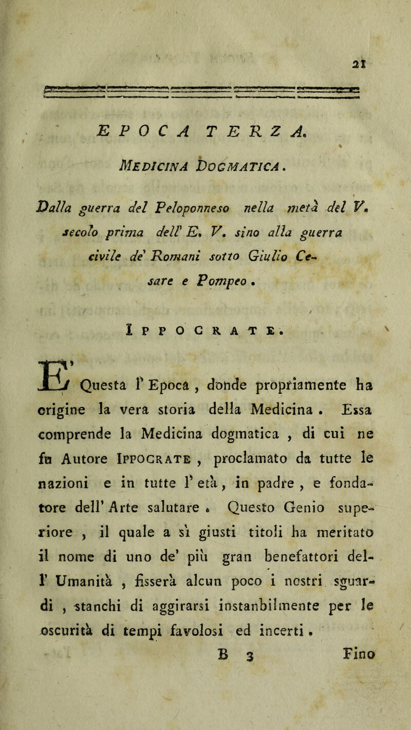 ; srsrrrrrr-ii=.r-..'.'.,;.g «a EPOCA TERZA. Medicina Dogmatica. Dalla guerra del Peloponneso nella 7iietà del V» secolo prima deW E. V, sino alla guerra civile de' Romani sotto Giulio Ce^ sare e Pompeo • I P P O G R A T E . B’ Questa Y Epoca , dotide pròprìamente ha origine la vera storia della Medicina • Essa comprende la Medicina dogmatica , di cui ne fu Autore Ippograte , proclamato da tutte la nazioni e in tutte Peta, in padre, e fonda- tore dell’Arte salutare* Questo Genio supe- riore , il quale a si giusti titoli ha meritato il nome di uno de* piu gran benefattori del- r Umanità , fisserà alcun poco i nostri sguar- di , stanchi di aggirarsi instanbilmente per le oscurità di tempi favolosi ed incerti. B 3 Fino