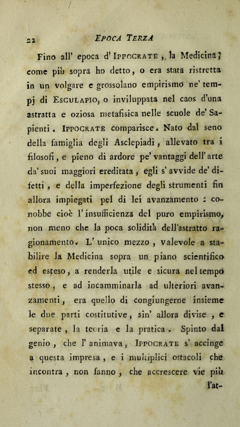 / 22 Epoca Terza Fino air epoca cI^Ippocrate jja Medicina J come più sopra ho detto ^ o era stata ristretta in un volgare c grossolano empirismo ne’ tem-* pj di EsGUtAFio^ o inviluppata nel caos d’una astratta e oziosa metafisica nelle scuole de* Sa- pienti * Ippocraté comparisce é Nato dal seno della famiglia degli Asclepiadi ^ allevato tra i filosofi , e pieno di ardore pe’ Vantaggi dell’ arte da’ suoi maggiori ereditata , egli s’ avvide de’ di- fetti j e della imperfezione degli strumenti fin allora impiegati pel di lei avanzamento : co- nobbe cioè r insufficienza del puro empirismo, non meno che la poca solidità dell’astratto ra- gionamento,' V unico mezzo , valevole a sta- bilire la Medicina sopra un. piano scientifico ed esteso, a renderla utile e sicura nel tempo stesso, e ad incamminarla ad ulteriori avan- zamenti, era quello di congiungerne insieme le due parti costitutive, sin’ allora divise , e separate , la tee ria e la pratica . Spinto dai genio, che 1’animava, Ippocrate s’ accinge a questa impresa , e i multiplici ostacoli che incontra , non fanno , che accrescere vie piu rat-