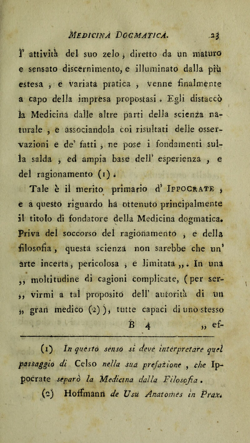 i’ attività del suo zelo j diretto da iin maturo e sensato discèrnimento, e illuminato dalla pHi estesa , é variata pratica , venne finalmente a capo della impresa propostasi * Egli distaccò la Medicina dalle altre parti della scienza na- turale , e associandola coi risultati delle osser- vazioni e de’ fatti ^ ne pose i fondamenti sul- la salda ^ éd ampia base dell’ esperienza , e del ragionamento (i) * Tale è il merito primario d^ Ippocrate j e à questo riguardo ha ottenuto principalmente il titolo di fondatore della Medicina dogmatica, priva del soccorso del ragiotiamento j é della filosofia , questa scienza non sarebbe che un* arte incerta, pericolosa j e limitataci In una jj nioititudiné di cagioni complicate, (per ser- j, virmi a tal proposito dell’ autorità di utì 5, gran medico 0^))i tutte capaci di uno stesso B 4 ef- (i) 1/2 qucsiò senso si devé interpretare quel passaggio di Celso nella sua prefazione , che Ip- pocrate separò la Medicina dalla Filosofia • HofTmanri de tlsu Anatomes in Pra^Cé