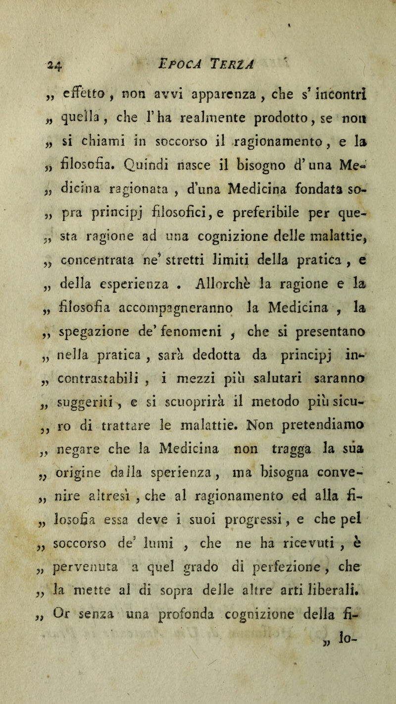 „ effètto j non avvi apparenza , che s’incontri „ quella, che l’ha realmente prodotto, se non „ si chiami in soccorso il «ragionamento, e la „ filosofia. Quindi nasce il bisogno d’una Me« „ dicina ragionata , d’una Medicina fondata so- „ pra principj filosofici, e preferibile per que- 5, sta ragione ad una cognizione delle malattie, „ concentrata ne’ stretti limiti della pratica , e „ della esperienza . Allorché la ragione e la „ filosofia accompagneranno la Medicina , la ,, spegazione de’ fenomeni ^ che si presentano „ nella pratica , sara dedotta da principj in*- „ contrastabili , i mezzi piu salutari saranno „ suggeriti, e si scuoprirk il metodo piu sicu- 3, ro di trattare le malattie. Non pretendiamo „ negare che la Medicina non tragga la sua ,3 origine dalla sperienza, ma bisogna conve- ,, nire altresì , che al ragionamento ed alla fi- „ losofia essa deve i suoi progressi, e che pel „ soccorso de’ lumi , che ne ha ricevuti , è 3, pervenuta a quel grado di perfezione , che 3, la mette al di sopra delle altre arti liberali. „ Or senza una profonda cognizione della fi- lo-