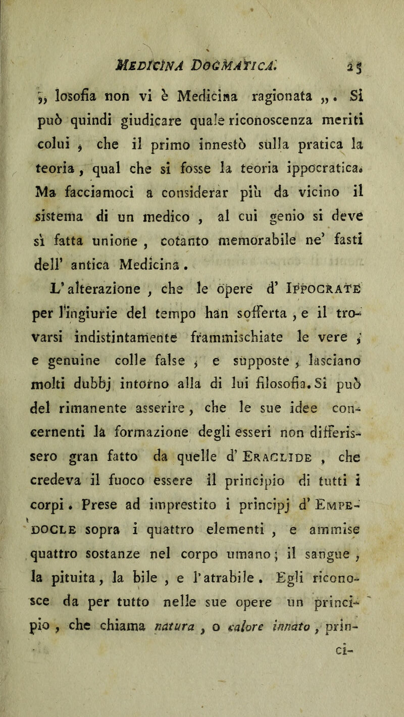 MjEDÌCÌNA VoÙMAflCA: 2% losofia non vi h Medicina ragionata „. Si può quindi giudicare quale riconoscenza meriti colui j che il primo innestò sulla pratica la teoria , qual che si fosse la teoria ippocratica* Ma facciamoci a considerar piu da vicino il sistema di un medico , al cui genio si deve si fatta unione , cotanto memorabile ne’ fasti deir antica Medicina . L’alterazione , che le òpere d’ Ii^pocRAtÉ per 1 ^ingiurie del tempo han sqfferta , e il tro-^ varsi indistintamente frammischiate le vere ; e genuine colle false ^ e supposte y lasciano molti dubbj intorno alla di lui filosofìa. Si può del rimanente asserire, che le sue idee con- cernenti la formazione degli esseri non differis- sero gran fatto da quelle d’ Eraclide , che credeva il fuoco essere il principio di tutti i corpi * Prese ad imprestito i principj d’ Empe- docle sopra i quattro elementi , e ammise quattro sostanze nel corpo umano; il sangue, la pituita, la bile , e l’atrabile. Egli ricono- sce da per tutto nelle sue opere un princi- pio , che chiama natura , o calore innato , prIn- ai-