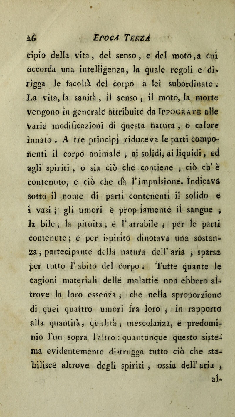 cìpio della vita, del senso ^ e del moto, a cui accorda una intelligenza^ la quale regoli e di- rigga le facolta del corpo a lei subordinate La vita, la sanità, il senso ^ il moto, la morte vengono in generale attribuite da Ippocrate alle varie modificazioni di questa liatura y ó calore innato i A tre princìpj riduceva le parti compo- nenti il corpo animale j ai solidi^ ai liquidi, ed agli spiriti , o sia ciò ché contiene ì ciò eh’è contenuto, e ciò che dà T impulsione. Indicava sotto il nome di parti contenenti il solido e i vasi ; gli umori è prop iamente il sangue ^ la bile, la pituita j é V atrabile ^ per le parti contenute; e per ispiritò dinotava una sostan- za, partecipante della natura dell’aria ^ sparsa per tutto r abitò del corpo i Tutte quante le cagioni materiali, delle malattie non ebbero al- trove la loro essenza ; che nella sproporzione di quei quattro umori fra loro y in rapportò alla quantità, qualità^ mescolanza, e predomi- nio l’un sopra l’altro : quantunque questo siste- ma evidentemente dl.nrugga tutto ciò che sta- bilisce altrove degli spiriti , ossia dell’ aria , zU