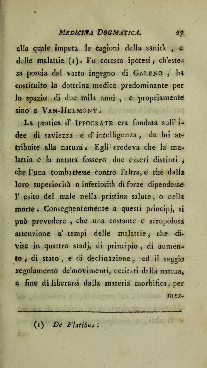 alia quale imputa le cagioni della saniti , e delle malattie (i). Fu cotesta ipotesi, ch’este- sa poscia dal vasto ingegno di Galeno / ha costituito la dottrina medica predominante per lo spazio di due mila anni ^ e propriamente sino à Van-Helmont i La pratica d' ÌppogrAte era fondata sull’i-^ dee di saviezza é d’intelligenza , da lui at- tribuite alla natura# Egli credeva che la ma- lattia e la natura fossero due esseri distìnti > che l’una Combattesse contro l’altra, e che dalla loro superiorità o inferiorità di forze dipendessé 1’ esito del male nella pristina salute, o nella morte. Consegiientemente a questi pnncipj, si pub prevedere ^ che una costante e scrupolosa attenzione a’ tempi delle malattie ^ che di- vise in quattro stadj, di principio ^ di aumen- to j di stato ^ e di declinazione , ed il saggio regolamento de’mòvimenti, eccitati dalla natura, a fine di liberarsi dalla materia morbifica, per mez- (i) De Flatìhus 2