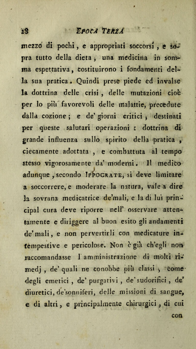 iPOCA TèèèA id mezzo di pochi, e appropriati soccorsi , e pra tutto della dieta ^ una medicina in som^ ma espettativa, costituirono i fondamenti deU la sua pratica * Quindi prese piede ed invalse la dottrina delle crisi , delle mutazioni cioè per lo piìr favorevoli delle malattie, precedute dalla cozione ; e de’ giorni critici j destinati per queste salutari operazioni s dottrina di grande influenza sullo spirito della pratica ^ ciecamente adottata , e combattuta al tempo stesso vigorosamente da’ moderni. Il medico adunque , secondo Ip^ocRATEj si deve limitare a soccorrere, e moderare la natura, vale a dire la sovrana medicatrice de’mali, e la di lui prin- cipal cura deve riporre nell’ osservare atten- tamente e diriggere al buon esito gli andamenti de’mali, e non pervertirli con medicature in-* tempestive e pericolose. Non è già ch’egli non raccomandasse l'amministrazione di molti rW medj , de’ quali ne conobbe piu classi ^ Come degli emetici , de’ purgativi , de’sudorifici , de’ diuretici, de’sonniferi, delle missioni di sangue, e di altri, e principalmente chirurgici, di cui con