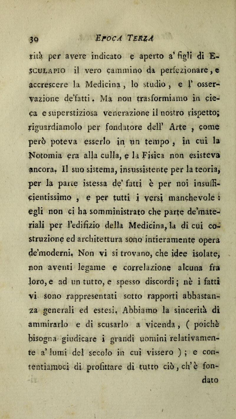 rilà per avere indicato ^ aperto a’ figli di E- SCULAPio il vero cammino da perfezionare, e accrescere la Medicina , 1q studio , e T osser- vazione de’fatti. Ma non trasformiamo in cie- ca c superstiziosa venerazione il nostro rispetto; riguardiamolo per fondapre d^ii’ Arte ^ come però poteva esserlo la un tempo, in cui la J*Totomia era alla culla, e la Fisica non esisteva ancora* Il suo sistema, insussistente per la teoria, per la parte istessa de’ fatti è per noi insuifi- cientissimo , e per tutti i versi manchevole : egli non ci ha somministrato che parte de’mate- riali per ledifizio della Medicina,la di cui co- struzione ed architettura sono intieramente opera de’moderni* Non yi si trovano, che idee isolate, non aventi legame e correlazione alcuna fra loro, e ad un tutto, e spesso discordi j nè i fatti vi sono rappresentati sotto rapporti abbastan- za generali ed estesi. Abbiamo la sincerità di ammirarlo e di scusarlo a vicenda , ( poiché bisogna giudicare i grandi uomini relativamen- te a’ lumi del secolo in cui vissero ) ; e con- tentiamoci di profittare di tutto ciò, eh’è fon- dato