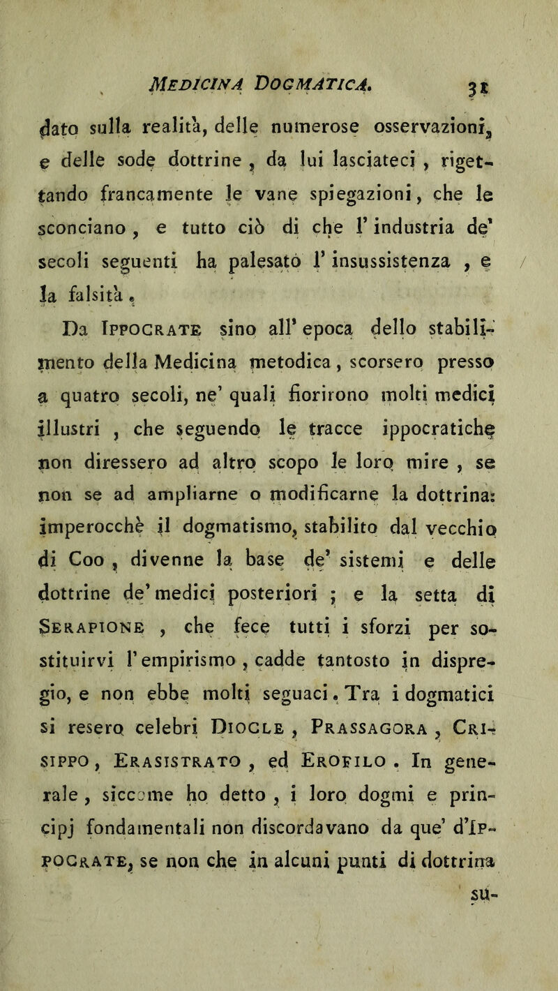 ^atq sulla realita, delle numerose osservazioni, e delle sode dottrine , da lui lasciateci , riget- tando francamente le vane spiegazioni, che le sconciano , e tutto ciò di che F industria de' secoli seguenti ha palesato F insussistenza , e / la falsità * Da Ippograte sino all’ epoca dello stabili- mento della Medicina metodica , scorsero presso a quatto secoli, ne’ quali fiorirono molti medici illustri , che seguendo le tracce ippocratiche non diressero ad altro scopo le loro mire , se non se ad ampliarne o modificarne la dottrina: imperocché il dogmatismo, stabilito dal vecchio di Coo , divenne la base de’sistemi e delle dottrine de’medici posteriori ; e la setta di Serapione , che fece tutti i sforzi per so- stituirvi l’empirisrno , cadde tantosto in dispre- gio, e non ebbe molti seguaci • Tra i dogmatici si resero celebri Diogle , Prassagora , Cri- sippo, Erasistrato , ed Erofilo . In gene- rale , siccome ho detto , i loro dogmi e prin- cipj fondamentali non discordavano da que’ d’ip- pograte, se non che in alcuni punti di dottrina su-