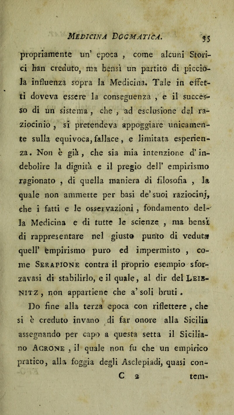 propriamente un epoca , come alcuni Stori- ci ban credutOj ma bensì un partito di piccio- la influenza sopra la Medicina. Tale in effet- ti doveva essere la conseguenza , e il succes- $0 di un sistema, che , ad esclusione del ra- ziocinio 5 si pretendeva appoggiare unicamen- te sulla equivoca, fallace, e limitata esperien- za. Non è già, che sia mia intenzione d’in- debolire la dignità e il pregio dell’ empirismo ragionato , di quella maniera di filosofia , la quale non ammette per basi de’suoi raziocinj, che i fatti e le osservazioni, fondamento del-' la Medicina e di tutte le scienze , ma bensì di rappresentare pel giusto pun’to di veduta queir èmpirisniQ puro ed impermisto , co- me Sera PIONE centra il proprio esempio sfor- zavasi di stabilirlo, e il quale, al dir del Leib- NITZ, non appartiene che a’soli bruti. Do fine alla terza epoca con riflettere , che si è creduto invano di far onore alla Sicilia assegnando per capo a questa setta il Sicilia- no Acrone , il quale non fu che un empirico pratico, alia foggia degli Asclepiadi, quasi con- C a tem-