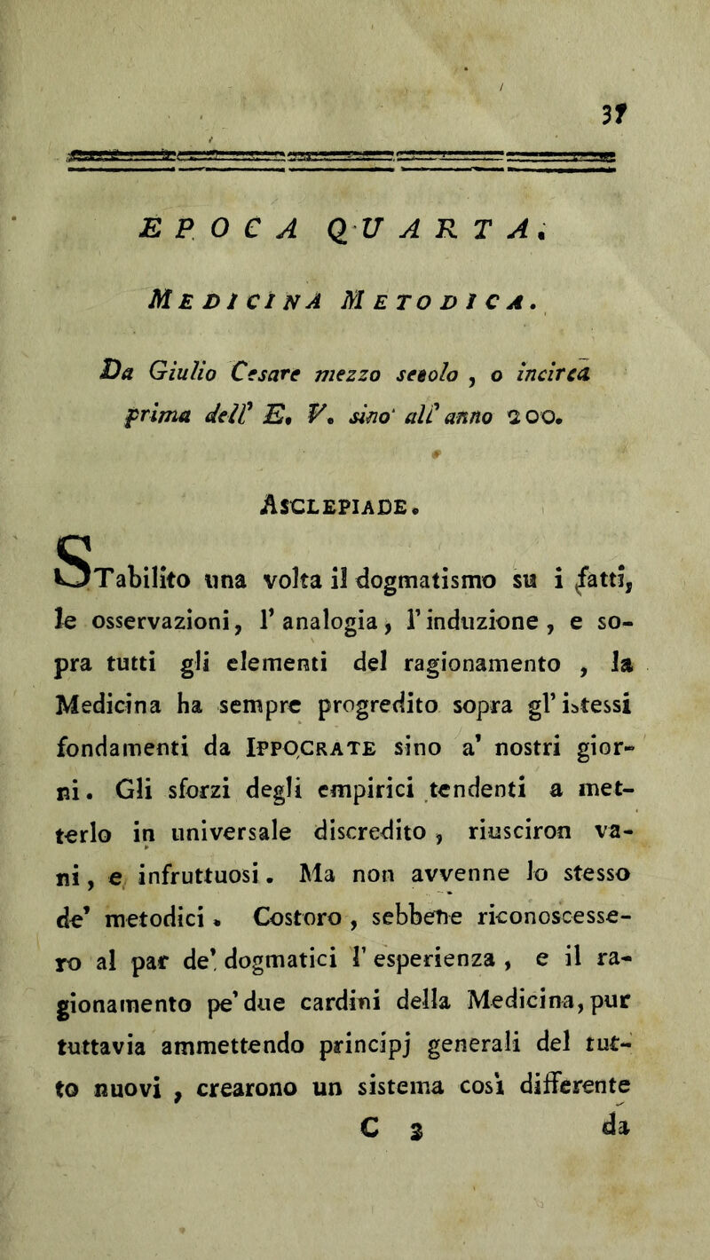 3f EPOCA Q U A R T A. Medicìnà Metodica. Da Giulio Cesare viezzo seeolo , o incirea. prima delP E* sim‘ alC anno tioo. Asclepiade. STabilito lina volta il dogmatismo su inatti, le osservazioni, 1’ analogia, V induzione , e so- pra tutti gli elementi del ragionamento , la Medicina ha sempre progredito sopra gViatessi fondamenti da Ippqcrate sino a’ nostri gior- ni. Gli sforzi degli empirici tendenti a met- terlo in universale discredito, riusciron va- ni , e infruttuosi. Ma non avvenne lo stesso de’ metodici * Costoro , sebbene riconoscesse- ro al par de’ dogmatici V esperienza , e il ra- gionamento pe’due cardini della Medicina, pur tuttavia ammettendo principi generali del tut- to nuovi , crearono un sistema cosi differente C 3