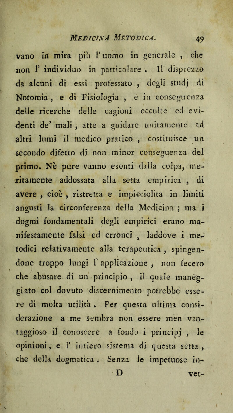 vano in mira più T uomo in generale , che non r individuo in particolare . Il disprezzo da alcuni di essi professato , degli studj di Notomia , e di Fisiologia , e in conseguenza delle ricerche delle cagioni occulte ed evi- denti de’ mali, atte a guidare unitamente ad altri lumi il medico pratico , costituisce un secondo difetto di non minor conseguenza del primo. Nè pure vanno esenti dalla colpa, me- ritamente addossata alla setta empirica , di avere , cioè , ristretta e impicciolita in limiti angusti la circonferenza della Medicina ; ma i dogmi fondamentali degli empirici erano ma- nifestamente falsi ed erronei , laddove i me^^ lodici relativamente alla terapeutica , spingen- done troppo lungi r applicazione , non fecero che abusare di un principio , il quale maneg- giato col dovuto discernimento potrebbe esse- re di molta utilità , Per questa ultima consi- derazione a me sembra non essere men van- taggioso il conoscere a fondo i principj , le opinioni, e 1’ intiero sistema di questa setta, che della dogmatica . Senza le impetuose in- D vet-