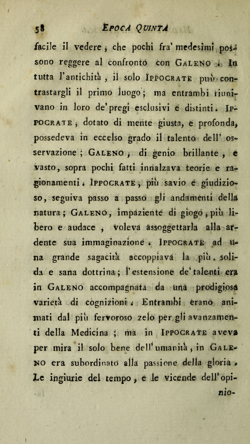 facile il vedere ^ che pochi fra’ medesimi posi sono reggere al confrontò con Galeno > la tutta l’antichità, il solo Ippocratè puh-con- trastargli il primo luogo; ma entrambi riuni- vano in loro de’pregi esclusivi é distinti. Ip- FOGRATE j dotato di mente giusta, e profonda, possedeva in eccelso grado il talento dell’ os- servazione ; Galeno ; di genio brillante , e vasto, sopra pochi fatti innalzava teorie e ra- gionamenti i IppocRATÈ j più savio é giudizio- so, seguiva passo a passò gli andamenti della natura; Galeno, impaziente di giogo ^ più li- bero e audace j Voleva assoggettarla alla ar- dente sua immaginazione é Ippograté ad lU na grande sagacita accoppiava la .più * soli- da e sana dottrina; l’estensione de’talenti era in Galeno accompagnata da una prodigiosi varietà di cognizioni i Entrambi èrano ani- mati dal più fervoroso zelo pèr gli avanzamen- ti della Medicina ^ ma in Ippograté aveva per mira il solo bene dell’umanità ^ in Gale- no era subordinato alla passione della gloria * Le ingiurie del tempo, e le vicende dell* opi- nio-