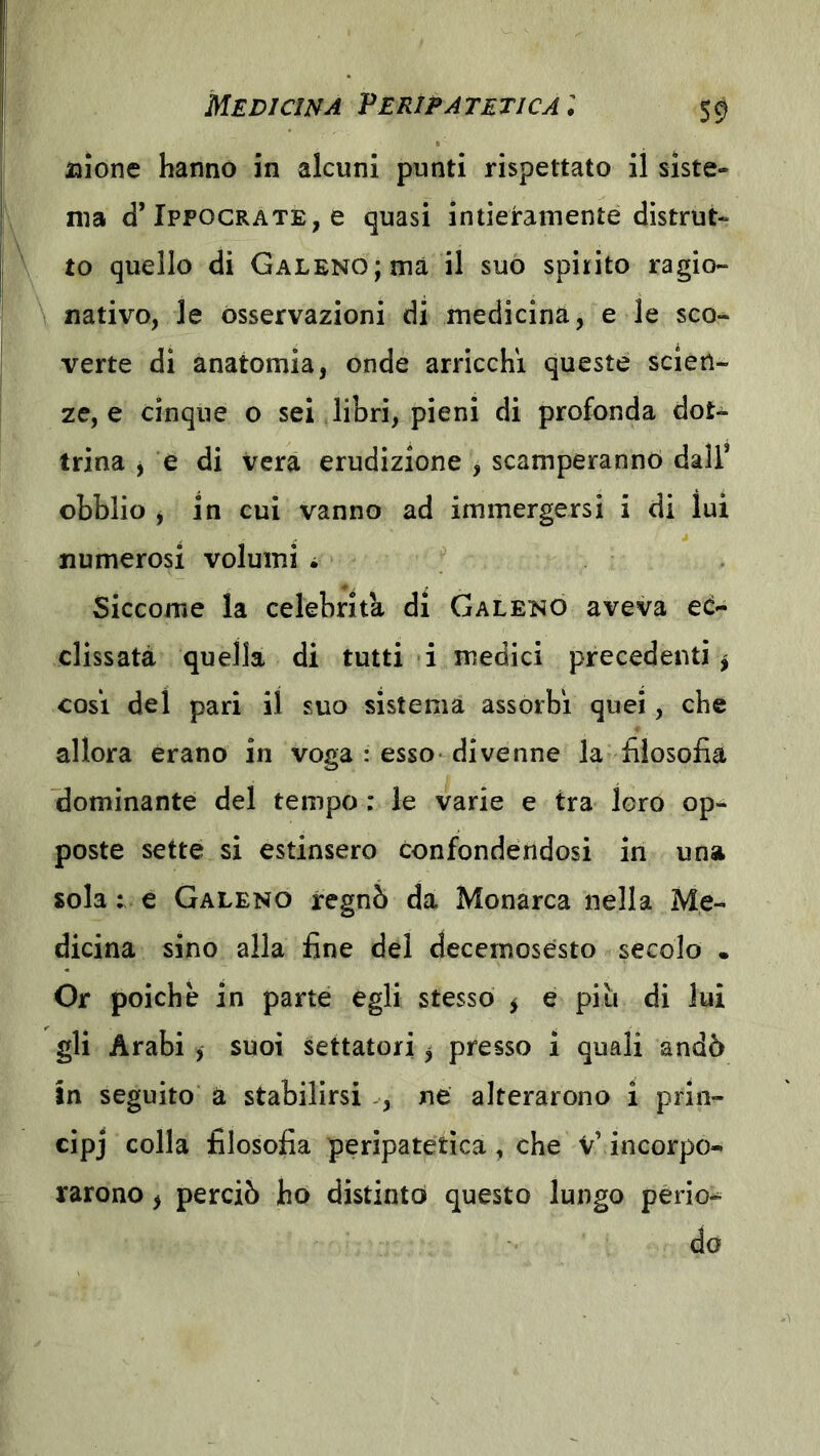 aaione hanno in alcuni punti rispettato il siste- ma d’Ippocrate, e quasi intieramente distrut- to quello di Galeno; ma il suo spirito ragio- nativo, le osservazioni di medicina, e le sco- verte di anatomia, onde arricchì queste scien- ze, e cinque o sei libri, pieni di profonda dot- trina j e di vera erudizione , scamperanno dall* obblio j in cui vanno ad immergersi i di luì numerosi volumi i Siccome la celebrità di Galeno aveva ed- clissatà quella di tutti i medici precedenti ^ così del pari il suo sistema assorbì quei, che allora èrano in voga : esso- divenne la filosofia dominante del tempo : le varie e tra loro op- poste sette si estinsero confondendosi in una sola : e Galeno regnò da Monarca nella Me- dicina sino alla fine del decemosésto secolo • Or poiché in parte egli stesso ^ e piu di lui gli Arabi , suoi settatori 5 presso i quali andò In seguito a stabilirsi -, ne alterarono i prin- cipj colla filosofia peripatetica, che V’incorpo- rarono ^ perciò ho distinto questo lungo perio- do