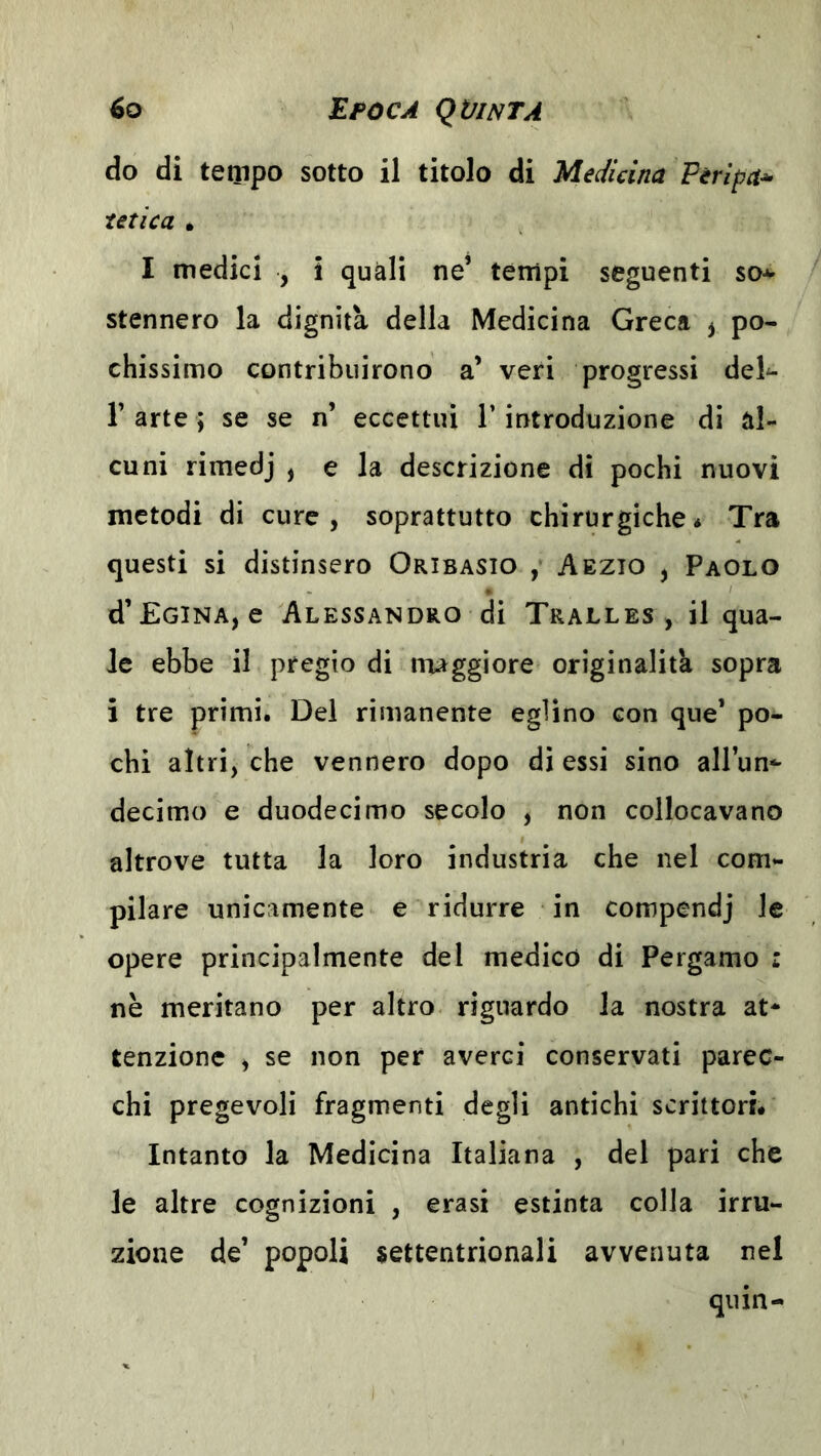 do di tempo sotto il titolo di Medicina Peripa* tetica • I medici , i quali ne’ tempi seguenti so* stennero la dignità della Medicina Greca ^ po- chissimo contribuirono a’ veri progressi del* r arte ; se se n’ eccettui T introduzione di al- cuni rimedj , e la descrizione di pochi nuovi metodi di cure, soprattutto chirurgiche* Tra questi si distinsero Oribasio , Aezio , Paolo d’EciNA, e Alessandro di Tralles , il qua- le ebbe il pregio di maggiore originalità sopra i tre primi. Del rimanente eglino con que’ po- chi altri, che vennero dopo dì essi sino allun- decimo e duodecimo secolo , non collocavano altrove tutta la loro industria che nel com- pilare unicamente e ridurre in compendj le opere principalmente del medico di Pergamo : nè meritano per altro riguardo la nostra at- tenzione , se non per averci conservati parec- chi pregevoli fragmenti degli antichi scrittori. Intanto la Medicina Italiana , del pari che le altre cognizioni , erasi estinta colla irru- zione de’ popoli settentrionali avvenuta nel qiiin-