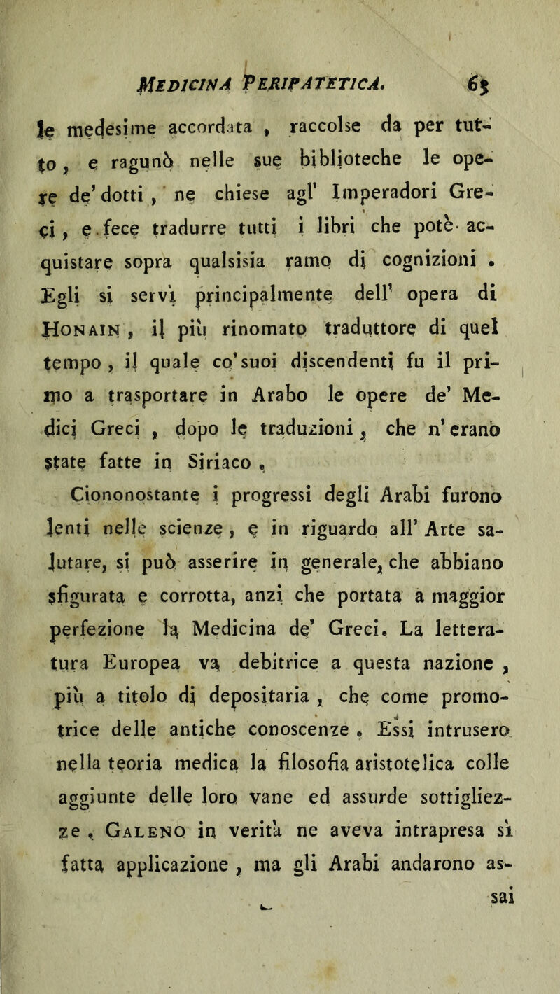 le medesime accordata , raccolse da per tut- , e ragunò nelle sue biblioteche le ope- ye de’ dotti , ne chiese agl’ Imperadori Gre- ci, e fece tradurre tutti i libri che potè ac- quistare sopra qualsisia ramp di cognizioni • Egli si servi principalmente dell’ opera di Hon Alisi, il piu rinomato traduttore di quel tempo, il quale co’suoi discendenti fu il pri- mo a trasportare in Arabo le opere de’ Me- dici Greci , dopo le traduzioni ^ che n’ erano $tate fatte in Siriaco • Ciononostante i progressi degli Arabi furono lenti nelle scienze , e in riguardo all’ Arte sa- lutare, si può asserire in generale,; che abbiano ^figurata e corrotta, anzi che portata a maggior perfezione li^ Medicina de’ Greci, La lettera- tura Europea debitrice a questa nazione , più a titolo di depositaria , che come promo- trice delle antiche conoscenze . Essi intrusero nella teoria medica la filosofia aristotelica colle aggiunte delle loro vane ed assurde sottigliez- ze Galeno in verità ne aveva intrapresa si fatta applicazione | ma gli Arabi andarono as-