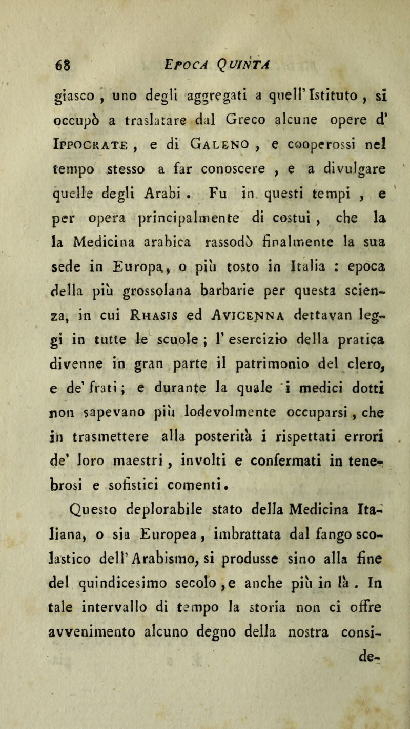 gtasco , uno degli aggregati a quell’Istituto , si occupò a traslatare dal Greco alcune opere d* Ippocrate , e di Galeno , e coopcrossi nel tempo stesso a far conoscere , e a divulgare quelle degli Arabi . Fu in, questi tempi , e per opera principalmente di costui , che la la Medicina arabica rassodò finalmente la sua sede in Europa, o piu tosto in Italia : epoca della più grossolana barbarie per questa scien- za, in cui Rhasis ed Avicenna dettavan leg- gi in tutte le^ scuole ; V esercizio della pratica divenne in gran parte il patrimonio del clero, e de’frati ; e durante la quale i medici dotti non sapevano più lodevolmente occuparsi , che in trasmettere alla posterità i rispettati errori de’ loro maestri, involti e confermati in tener brosi e sofistici conienti. Questo deplorabile stato della Medicina Ita- liana, o sia Europea, imbrattata dal fango sco- lastico dell’Arabismo, si produsse sino alla fine del quindicesimo secolo,e anche più in là . In tale intervallo di tempo la storia non ci offre avvenimento alcuno degno della nostra consi- de-