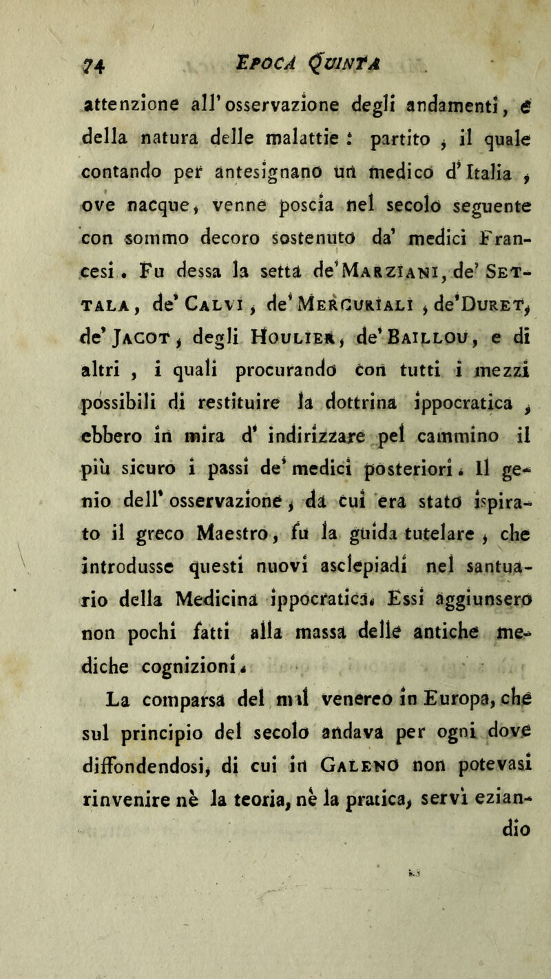 attenzione all’osservazione degli andamenti, tf della natura delle malattie t partito j il quale contando per antesignano uri medicò d’Italia j ove nacque* venne poscia nel secolo seguente con sommo decoro sostenuto da’ medici Fran- cesi. Fu dessa la setta de’MARZiANi, de’Set- TALA, de’Calvi j de’Mercurìalì * de’DuRET^ de’jACOT* degli Houlieà* de’BAiLLOu, e di altri , i quali procurando èori tutti i mezzi possibili di restituire la dottrina ippocratica ^ ebbero in mira d* indirizzare pel cammino il piu sicuro i passi de* medici posteriori * Il ge^ Ilio dell* osservazione ^ di cui era stato ispira- to il greco Maestro, fu la guida tutelare , che introdusse questi nuovi asclepiadi nel santua- rio della Medicina ippocraticài) Essi aggiunsero non pochi fatti alla massa delle antiche diche cognizioni* La comparsa del nnl venereo in Europa, che sul principio del secolo andava per ogni dove diffondendosi, di cui irt GalenO non potevasi rinvenire nè la teoria, nè la pratica, servi ezian- dio