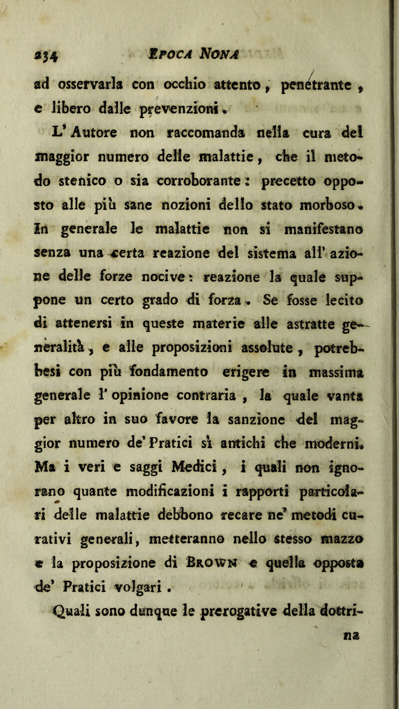 i|4 ad osservarla con occhio attento, penetrante ^ è libero dalle prevenzioni • V Autore non raccomanda nella cura del maggior numero delle malattie, che il nieto* do stenico o sia corroborante: precetto oppo- sto alle piu sane nozioni dello stato morboso « Iti generale le malattie non si manifestano senza una ^erta reazione del sistema alf azio- ne delle forze nocive t reazione la quale sup- pone un certo grado di^ forza . Se fosse lecito di attenersi in queste materie alle astratte ge-- neralitb, c alle proposizioni assolute, potreb- besi con pili fondamento erigere in massima generale opinione contraria , la quale vanta per altro in suo favore la sanzione del mag- gior numero de’Pratici sì antichi che moderni. Ma i veri e saggi Medici, i quali non igno- rano quante modificazioni i rapporti particola- ri delle malattie debbono recare ne’ metodi ca- rativi generali, metteranno nello stesso mazzo e la proposizione di Brown e quella opposta de’ Pratici volgari . ’ Quali sono dunque le prerogative della dottri-
