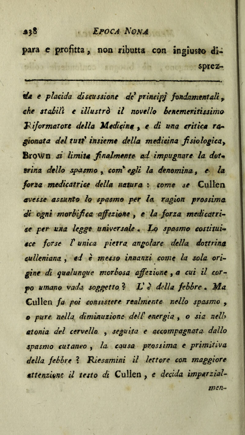 para ^ profitta, non ributta con ingiusto di- sprez- fùi e placidu discussione de principj fondamentali che stahilt e illustrò il novello Benemeritissimo 3^ iformatore della Medicina > e di una critica ra* gionata del tutf insieme della medicina fisiologica^ Erown d limita finalmente ad impugnare la doU 9rina dello spasmo y corn egli la denomina^, e> la fona medicatrice della natura : come se Cullen avesse assunto lo spasmo per la ragion prossima di ogni morhifica affezione , e la forza medicatri^ se per- una legge universale. Lo spasmo costituii ece forse T unica pietra, angolare della dottrina cullenìana , ed è messo innanzi come la sola orl~ gine di qualunque morbosa affezione, a cui il cor^ po umano vada soggetto, V c della febbre • Ma Gullen fa poi consistere realmente nello spasmo , o pure, nella diminuzione dell energia , o sìa nelh atonìa del cervello , seguita e accompagnata- dallo spasmo cutaneo , la- causa, prossima e primitiva della, febbre ? lR.iesamini il lettore con maggiore attenzione il testo di Gullen ^ e decida imparziaU