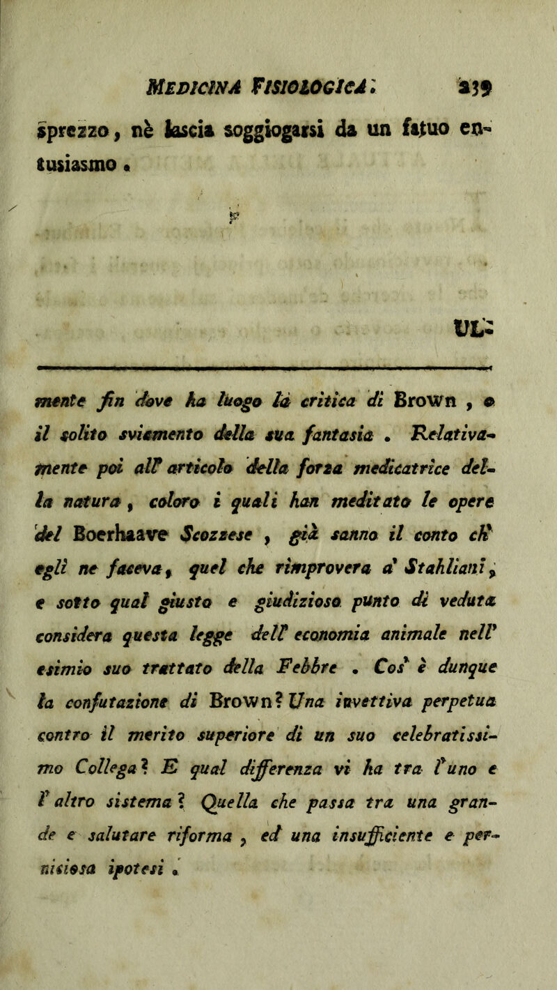 MEDtmA ftsioioeteA'. 'ajj Sprezzo, nè lascia soggiogaisi da un fatuo en- tusiasmo • mente fin dove ka Ikogo la crìtica di Brown , « il solito sviamento della sita fantasia • Relativa- mente p<d alt articolo della forza medicatrlce deU la nc^ura, coloro i quali han meditato le opere 'del Bocrhaave Scozzese , ^ià sanno il conto cK egli ne faceva ^ quel che rimprovera d Stahlianì^ e sotto qual giusto e giudizioso punto di veduta considera questa legge delt economia animale nelV esimio suo trattato delia Febbre • C<?/ è dunque la confutazione di Brown? Una invettiva perpetua contro il merito superiore di un suo celebrati ssi-- mo Collega? E qual differenza vi ha tra tuno e V altro sistema ? Quella che passa tra una gran^ de e salutare riforma , ed una insufficiente e per- niciosa ipotesi .