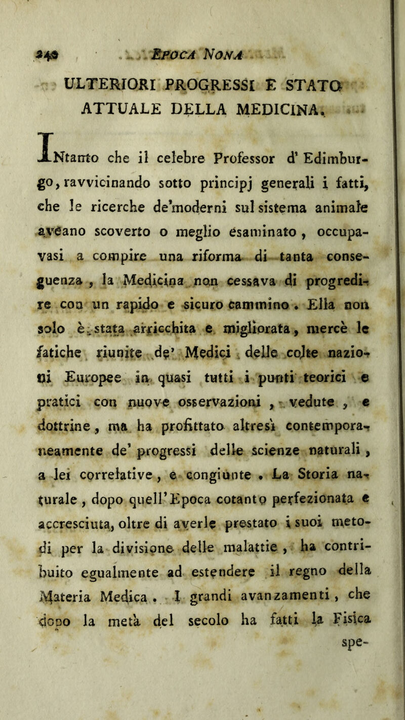 ^4» ^ • Epoca Nona ULTERIORI PROGRESSI E STATO ATTUALE DELLA MEDICINA, iNtairto che il celebre Professor d’ Edimbur- go, ravvicinando sotto principj generali i fatti, che le ricerche demoderni sul sistema animale aveano scoverto o meglio esaminato , occupa- vasi a compire una riforma di tanta conse- guenza , la Medicina non cessava di progredir re con un rapido e sicuro cammino . Ella non solo è a stata arricchita e migliorata , mercè le fatiche riunite ,de’ Medici . delle cojte nazior m Europee in quasi tutti i punti teorici e pratici con nuove osservazioni , - vedute , « dottrine, ma ha profittato altresì contempora-r neamente de’ progressi delle scienze naturali , a lei correlative, e congiunte • La Storia nar turale , dopo quell’Epoca cotanto perfezionata e accresciuta, oltre di averle prestato isuoi meto- di per la divisione delle malattie , ha contri- buito egualmente ad estendere il regno della iVfateria Medica • 1 grandi avanzamenti, che dopo la meta del secolo ha fatti la Fisica spe-
