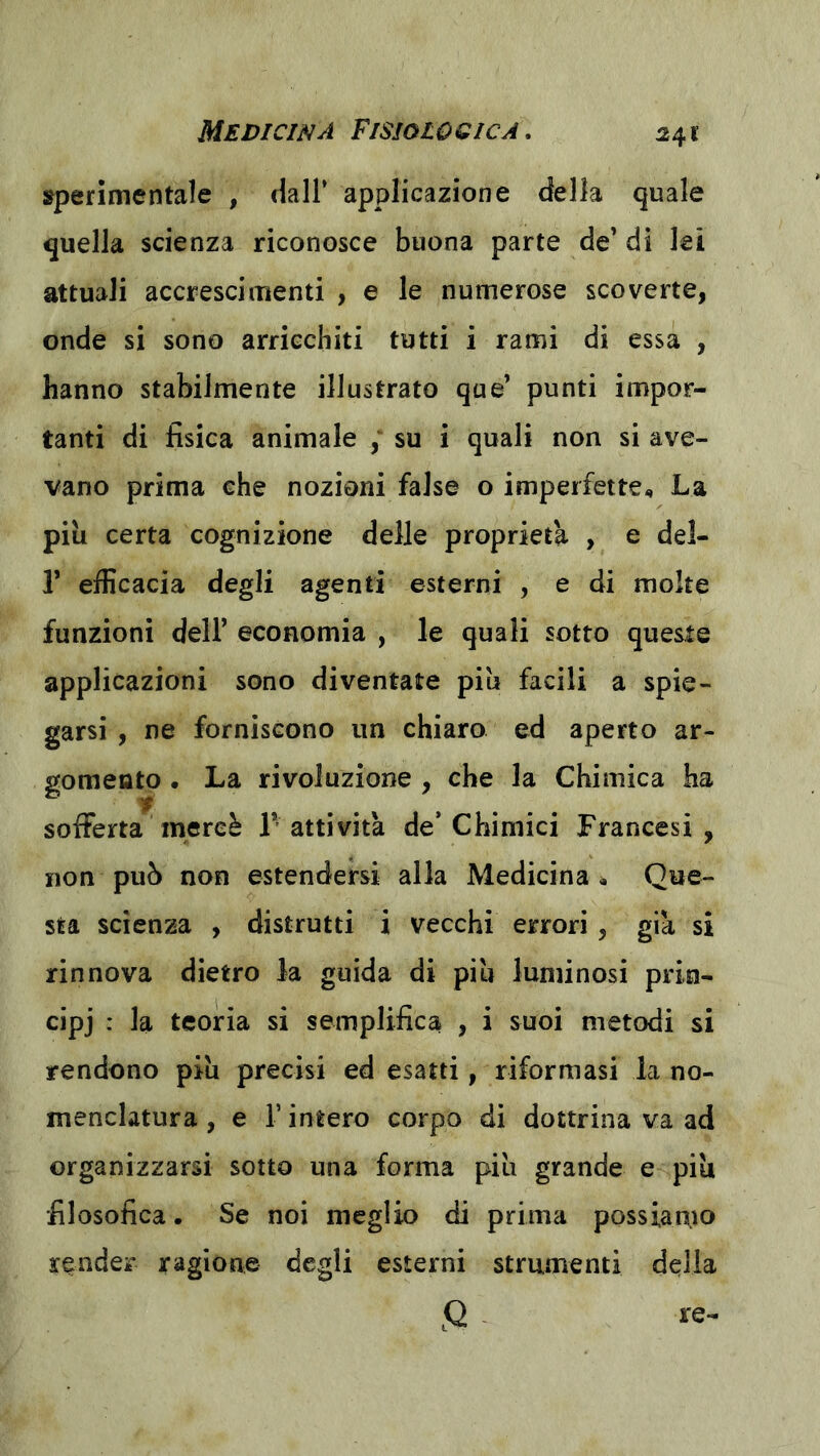 sperimentale , dall’ applicazione della quale quella scienza riconosce buona parte de’ di lei attuali accrescimenti , e le numerose scoverte, onde si sono arricchiti tutti i rami di essa , hanno stabilmente illustrato que’ punti impor- tanti di fisica animale su i quali non si ave- vano prima che nozioni false o imperfette., La più certa cognizione delle proprietà , e del- r efficacia degli agenti esterni , e di molte funzioni dell’ economia , le quali sotto queste applicazioni sono diventate più facili a spie- garsi , ne forniscono un chiaro ed aperto ar- gomento . La rivoluzione, che la Chimica ha sofferta mercè T attività de’Chimici Francesi, non può non estendersi alla Medicina Que- sta scienza , distrutti i vecchi errori , già si rinnova dietro la guida di più luminosi prin- cipj : la teoria si semplifica , i suoi metodi si rendono più precisi ed esatti, riformasi la no- menclatura , e r intero corpo di dottrina va ad organizzarsi sotto una forma più grande e piu filosofica. Se noi meglio di prima possian.10 render ragione degli esterni strumenti delia Q - re-