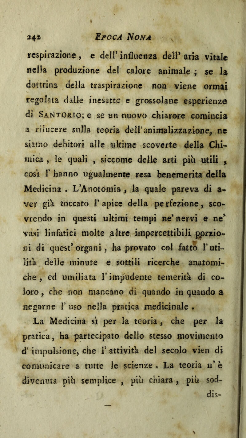 respirazione , e dell’ influenza dell* aria vitale nella produzione del calore animale ; se la dottrina della traspirazione non viene ormai regolata dalle inesatte e grassolane esperienze di Santoriq; e se un nuovo chiarore comincia a rilucere sulla teoria dell’animalizzazione^ ne siamo debitori alle ultime scovcrte della Chi- mica , le quali , siccome delle arti piu utili , cosi r hanno ugualmente resa benemerita della Medicina . L’Anotomia , la quale pareva di a- ver già toccato V apice della pe rfezione, sco- vrendo in questi ultimi tempi ne’nervi e ne*^ vasi linfatici molte altre impercettibili porzio- ni di quest*organi ; ha provato col fatto l’uti- lità delie minute e sottili ricerche anatomi- che, ed umiliata T impudente temerità di co- loro j che non mancano di quando in quando a negarne V usa nella pratica medicinale . La Medicina si per la teoria, che per la pratica, ha partecipato dello stesso movimento d’impulsione, che T attività del secolo vien di comunicare a tutte le scienze . La teoria n’ è divenuta più semplice , più chiara , più sod- dis-